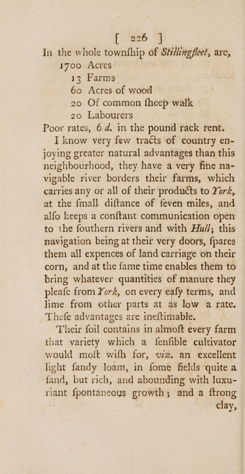 |. Bee | In the whole townfhip of Stillingfleet, are, 1700 Acres 13 Farms. 60 Acres of wood 20 Of common fheep walk 20 Labourers Poor rates, 6d. in the pound rack rent. I know very few tracts of country en- joying greater natural advantages than this neighbourhood, they have a very fine na- vigable river borders their farms, which carries any or all of their products to York, at the fmall diftance of feven miles, and alfo keeps a conftant communication open to the fouthern rivers and with Hu//; this navigation being at their very doors, fpares them all expences of land carriage on their corn, and at the fame time enables them to bring whatever quantities of manure they pleafe from York, on every eafy terms, and lime from other parts at as low a rate. Thefe advantages are ineftimable. Their foil contains in almoft every farm that variety which a fenfible cultivator would moft with for, vzz. an excellent light fandy loam, in fome fields quite a fand, but rich, and abounding with luxu- riant fpontaneous growth; and a ftrong clay,