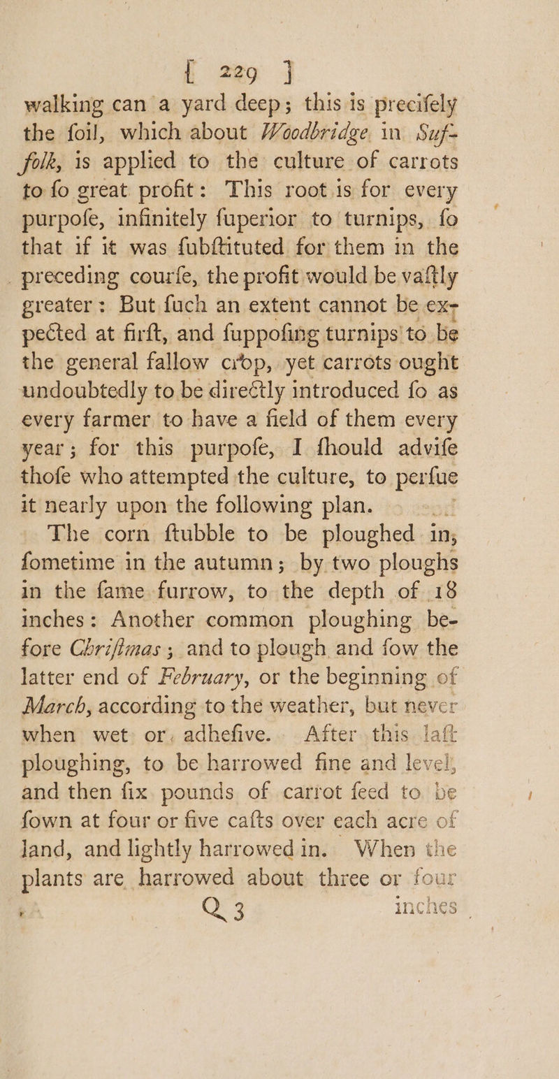 tL ze | walking can a yard deep; this is precifely the foil, which about Woodbridge in Suf= ‘folk, is applied to the culture of carrots to fo great. profit: This root is for every purpofe, infinitely fuperior to turnips, fo that if it was fubftituted for them in the _ preceding courfe, the profit would be vaftly greater: But fuch an extent cannot be ex- pected at firft, and fuppofing turnips’ to be the general fallow crop, yet carrots ought undoubtedly to be directly introduced fo as every farmer to have a field of them every year; for this purpofe, I fhould advife thofe who attempted the culture, to perfue it nearly upon the following plan. The corn ftubble to be ploughed iit; fometime in the autumn; by two ploughs in the fame furrow, to the depth of 18 inches: Another common ploughing be- fore Chrifimas ; and to plough and fow the latter end of February, or the beginning of March, according to the weather, but never when wet: or, adhefive. After this laft ploughing, to be harrowed fine and level, and then fix. pounds of carrot feed to be fown at four or five cafts over each acre of land, and lightly harrowedin. When the plants are harrowed about three or four e } in xe 3 inches