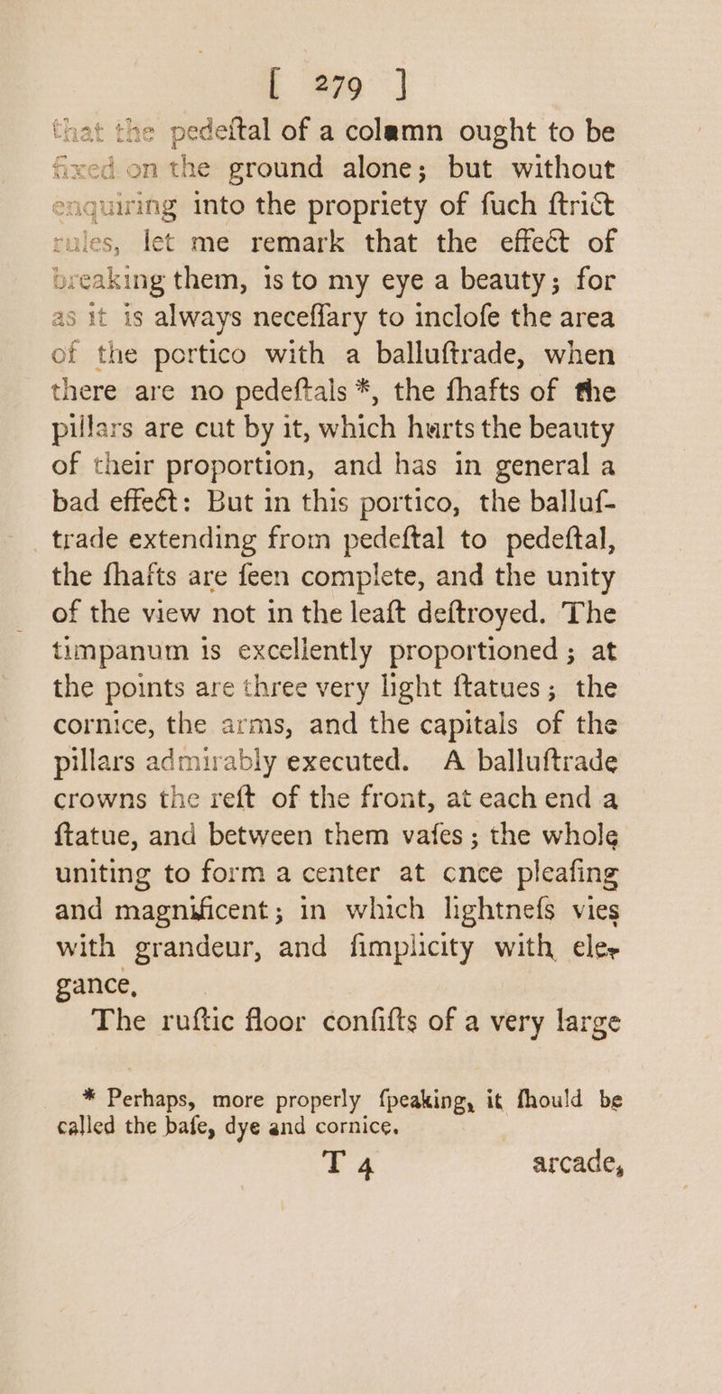 that the pedeftal of a colamn ought to be Stil onthe ground alone; but without eaguirng into the propriety of fuch {trict rules, let me remark that the effect of bre veaking them, 1s to my eye a beauty; for as it is always neceffary to inclofe the area of the portico with a balluftrade, when there are no pedeftals *, the fhafts of the pillars are cut by it, which hurts the beauty of their proportion, and has in general a bad effeét: But in this portico, the balluf- _ trade extending from pedeftal to pedeftal, the fhafts are feen complete, and the unity of the view not in the leaft deftroyed. The timpanum ts excellently proportioned ; at the points are three very light ftatues; the cornice, the arms, and the capitals of the pillars admirably executed. A balluftrade crowns the reft of the front, at each end.a {tatue, and between them vafes ; the whole uniting to form a center at cnce pleafing and magnificent; in which lightnefs vies with grandeur, and fimplicity with eler cc ae The ruftic floor confifts of a very large * Perhaps, more properly f{peaking, it fhould be called the bafe, dye and cornice. T 4 arcade,