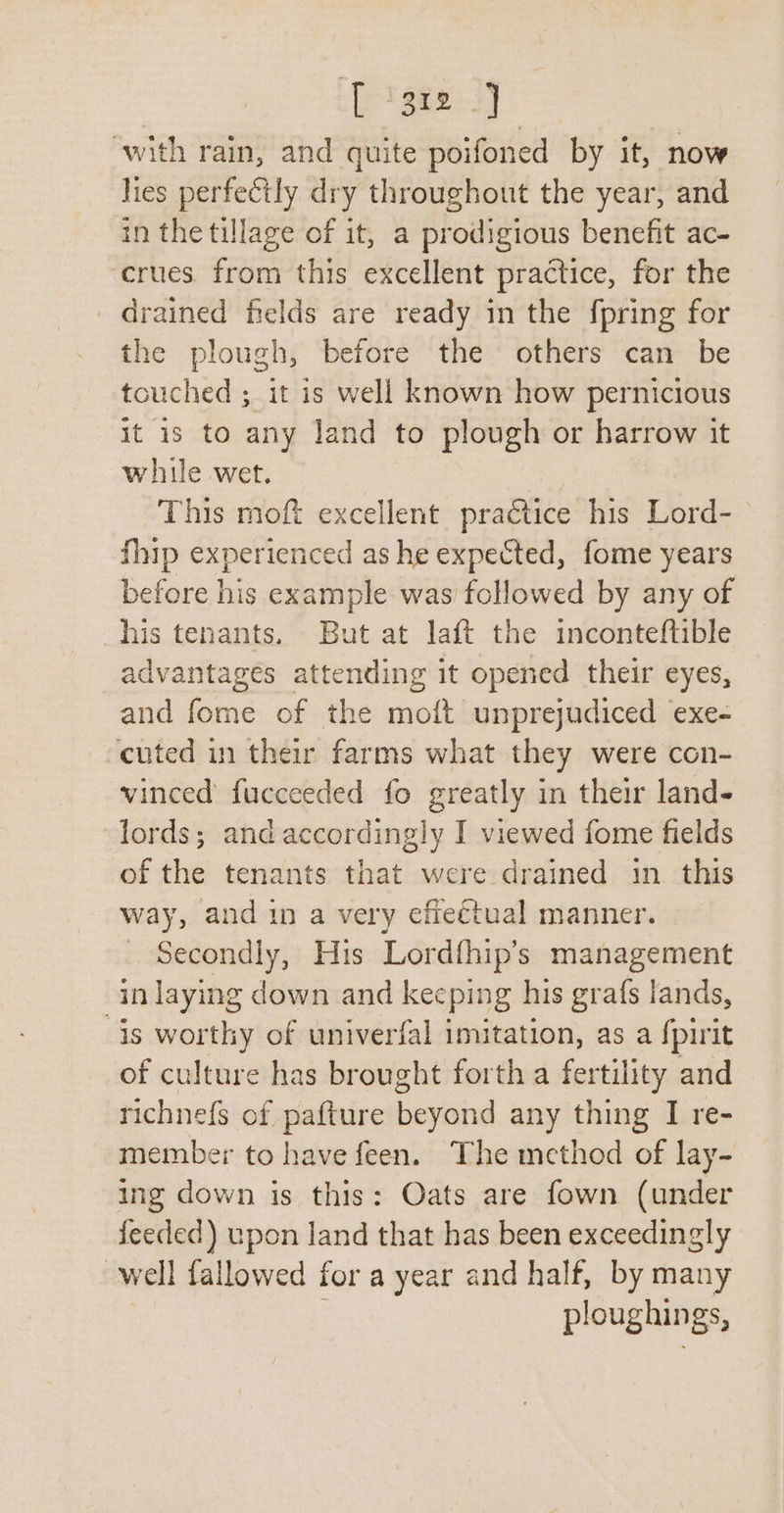 ‘[ '3r2 2] with rain, and quite poifoned by it, now lies perfectly dry throughout the year, and in the tillage of it, a prodigious benefit ac- crues. from this excellent practice, for the _ drained fields are ready in the {pring for the plough, before the others can be touched ; it is well known how pernicious it 1s to any land to plough or harrow it while wet. This moft excellent practice his Lord-— fhip experienced as he expected, fome years before his example was followed by any of his tenants. But at laft the inconteftible advantages attending it opened their eyes, and fome of the moft unprejudiced exe- cuted in their farms what they were con- winced fucceeded fo greatly in their land- lords; andaccordingly I viewed fome fields of the tenants that were drained in. this way, and in a very effeétual manner. Secondly, His Lordfhip’s management in laying down and keeping his grafs lands, is worthy of univerfal imitation, as a fpirit of culture has brought forth a fertility and richne{s of pafture beyond any thing I re- member to have feen. The method of lay- ing down is this: Oats are fown (under feeded) upon land that has been exceedingly well fallowed for a year and half, by many ploughings,