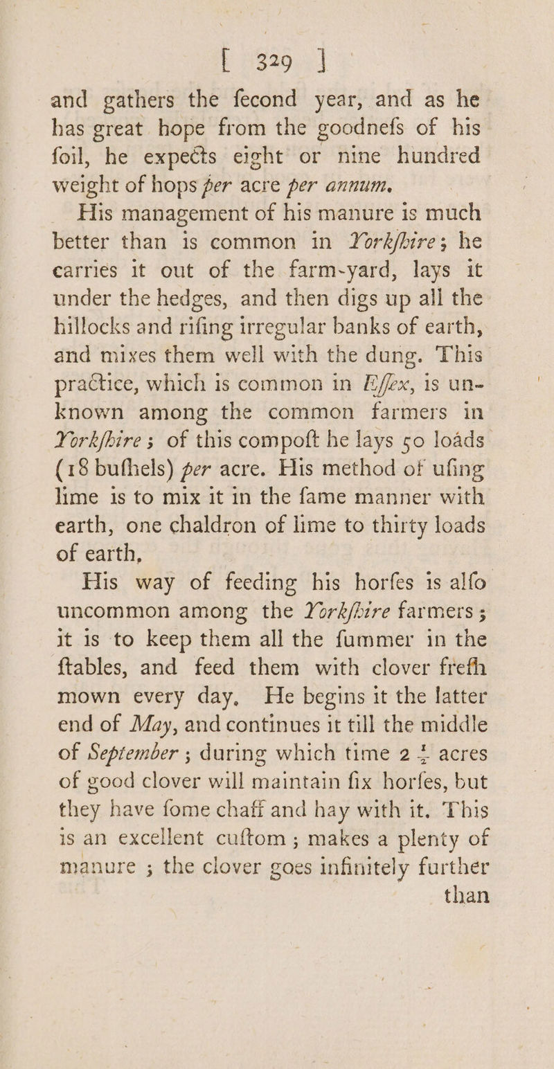 and gathers the fecond year, and as he has great hope from the goodnefs of his foil, he expects eight or nine hundred weight of hops per acre per annum. His management of his manure is much better than is common in York/bire; he carries it out of the farm-yard, lays it under the hedges, and then digs up all the hillocks and rifing irregular banks of earth, and mixes them well with the dung. This practice, which is common in Effex, 1s un- known among the common farmers in York/bire 3 of this compoft he lays 50 loads (18 bufhels) per acre. His method of ufing lime is to mix it in the fame manner with earth, one chaldron of lime to thirty loads of earth, His way of feeding his horfes is alfo uncommon among the York/ire farmers ; it is to keep them all the fummer in the {tables, and feed them with clover frefh mown every day, He begins it the latter end of May, and continues it till the middle of September ; during which time 2 4 acres of good clover will maintain fix horfes, but they have fome chaff and hay with it. This is an excellent cuftom ; makes a plenty of manure ; the clover goes infinitely further than