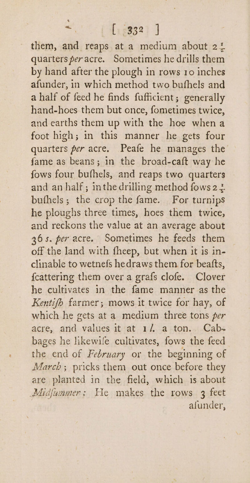 “&gt; (tageee i them, and reaps at a medium about 21 quarters per acre. Sometimes he drills them by hand after the plough in rows 10 inches afunder, in which method two bufhels and a half of feed he finds fufficient; generally hand-hoes them but once, fometimes twice, and earths them up with the hoe when a foot high; in this manner he gets four quarters per acre. Peafe he manages the fame as beans; 1n the broad-caft way he fows four bufhels, and reaps two quarters and an half ; inthe drilling method fows 2 3 buthels; the crop the fame. For turnips he ploughs three times, hoes them twice, and reckons the value at an average about 36s. per acre. Sometimes he feeds them off the land with fheep, but when it is in- clinable to wetnefs hedraws them for beatts, {cattering them over a grafs clofe. Clover he cultivates in the fame manner as the Kentifh farmer; mows it twice for hay, of which he gets at a medium three tons per acre, aridvalues att a¢...a ston..1.Cabs bages he likewife cultivates, fows the feed the end of February or the beginning of March; pricks them out once before they are planted in the field, which 1s about Midjunmer; He makes the rows 3 feet ; afunder,