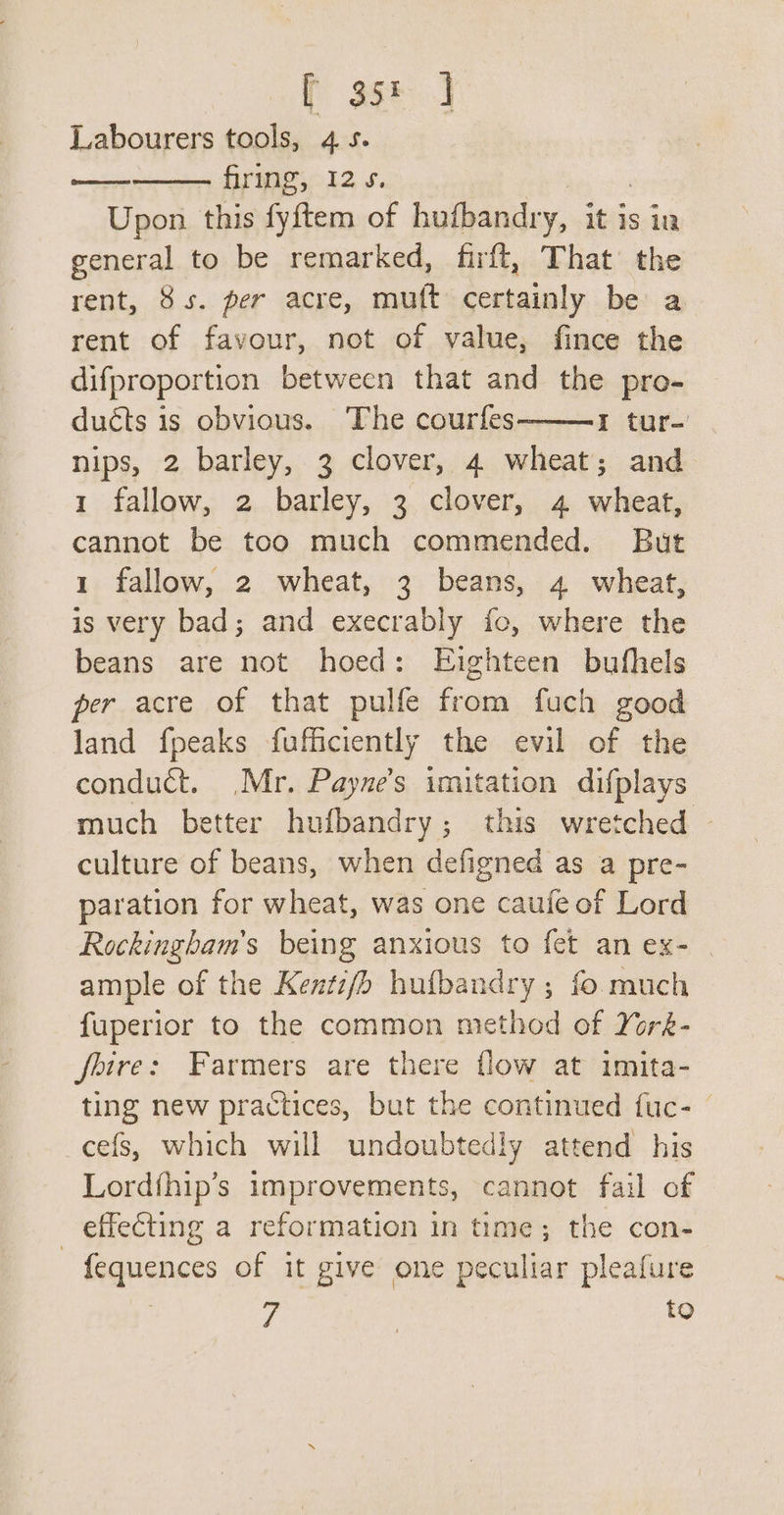 f 35: J Labourers tools, 4s. firing, 12s. Upon this fyftem of hufbandry, it is ia general to be remarked, firft, That’ the rent, 8s. per acre, mutt detiainly be a rent of favour, not of value, fince the difproportion between that and the pro- duéts is obvious. The courfes I tur-' nips, 2 barley, 3 clover, 4 wheat; and 1 fallow, 2 barley, 3 clover, 4 wheat, cannot be too much commended. But 1 fallow, 2 wheat, 3 beans, 4 wheat, is very bad; and execrably fo, where the beans are not hoed: Eighteen bufhels per acre of that pulfe from fuch good land fpeaks fufficiently the evil of the conduct. .Mr. Payne’s imitation difplays much better hufbandry; this wretched culture of beans, when defigned as a pre- paration for wheat, was one caufe of Lord Rockingham’s being anxious to fet anex- | ample of the Kentifb hufbandry ; fo much fuperior to the common method of York- feire: Farmers are there flow at imita- ting new practices, but the continued {uc- cefs, which will undoubtedly attend his Lordfhip’s improvements, cannot fail of effecting a reformation in time; the con- - fequences of it give one peculiar pleafure eee