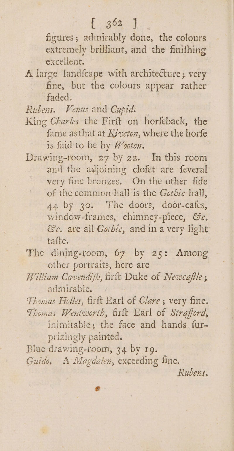 {96 ] figures; admirably done, the colours extremely brilliant, and the finifhing excellent. A large land{cape with architecture; very Ge: but the colours appear rather faded. Rubens. Venus and Cupid. King Charles the Firft on horfeback, the ‘Pande asthat at K:veton, where the horfe is faid to be by Wooton. Drawing-room, 27 by 22. In this room and the adjoining clofet' are feveral very fine bronzes. On the other fide of the common hall 1s the Gorbyc hall, 44 by 30. The doors, door-cafes, window-frames, chimney-piece, &amp;c, &amp;e. are all Gerhic, and in a very light’ ta{te. The dining-room, 67 by 25: Among other portraits, here are William Cavendifh, firft Duke of ees ; admirable. : Thomas Helles, firtt Earl of Clare ; very fine. Thomas Wentworth, firft Earl of Strafford, inimitable; the face and hands. fur- prizingly painted. Blue drawing-room, 34 by 19. Guida A Magdalen, eueeetHNg fine. Rubens.