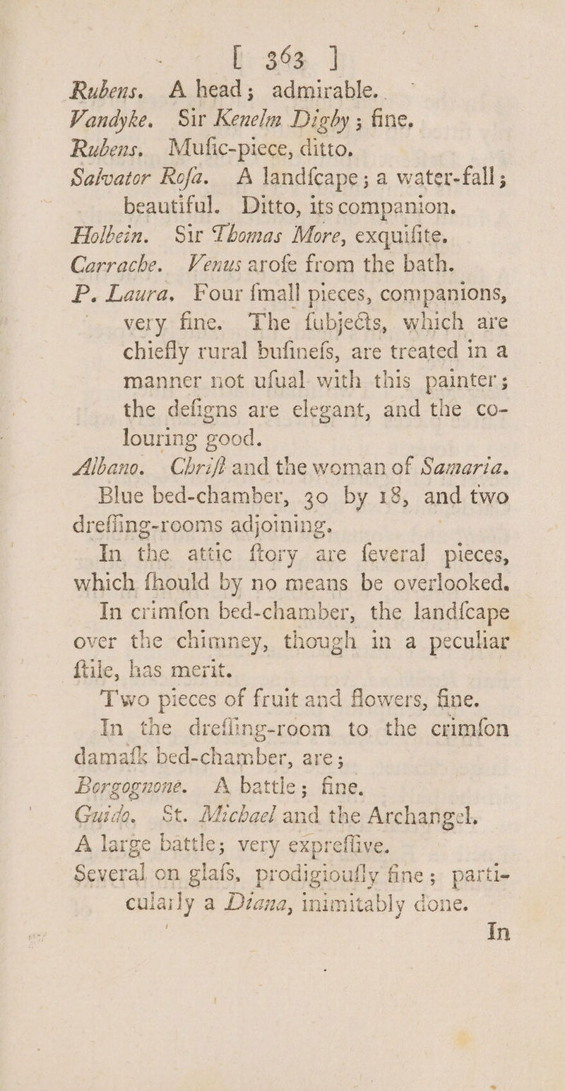 Th 36s | Rubens. A head; admirable. Vandyke. Sir Kenelm Digby ; fine. Rubens, Mufic-piece, ditto. Salvator Rofa. A land{cape ; a water- fall beautiful. Ditto, its companion. Holbein. Sir Thomas More, exquilite. Carrache. Venus arofe from the bath. P. Laura. Four {mall pieces, companions, very fine. The fubjeéts, which are chiefly rural bufinefs, are treated in a manner not ufual with this painter ; the defigns are elegant, and the co- louring good. Albano. Chriffand the woman of Samaria. Blue bed-chamber, 30 by 18, and two drefiing-rooms adjoining. In the attic ftory are feveral pieces, which fhould by no means be overlooked. In crimfon bed-chamber, the landfcape over the chimney, though in a peculiar ftile, has merit. Two pieces of fruit and flowers, fine. In the drefling-room to the crimfon damafk bed-chamber, are; Bearanpns. A battle; fine. Care 9, St. Michael and the Archangel. A large battle; very expreffive. Several on glafs, prodigioully fine; parti- cula uy a Diana, inimitably done. In