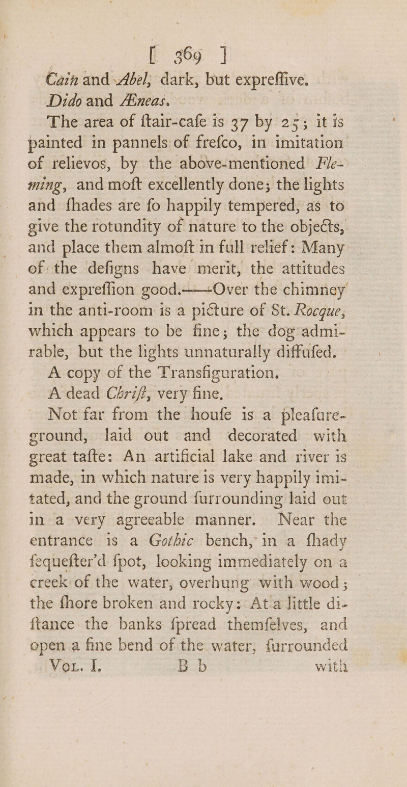 Cain and Abel; dark, but expreffive. Dido and Aineas. | The area of ftair-cafe is 37 by 25; it is painted in pannels of frefco, in imitation of relievos, by the above-mentioned Fle~ ming, and moft excellently done; the lights and {hades are fo happily tempered, as to give the rotundity of nature to the objects, and place them almoft in full relief: Many ef the defigns have merit, the attitudes and expreflion good.—-Over the chimney’ in the anti-room is a picture of St. Rocque, _ which appears to be fine; the dog admi- rable, but the hights unnaturally diffufed. A copy of the Transfiguration. A dead Chri/f, very fine. Not far from the houfe is a pleafure- ground, laid out and decorated with great tafte: An artificial lake and river is made, in which nature is very happily imi- tated, and the ground furrounding laid out in a very agreeable manner. Near the entrance is a Gothic bench, in a fhady fequefter’d fpot, looking immediately on a creek of the water, overhung with wood; __ the fhore broken and rocky: Ata little di- {tance the banks fpread themfelves, and open a fine bend of the water, furrounded Vou. I. Bb with