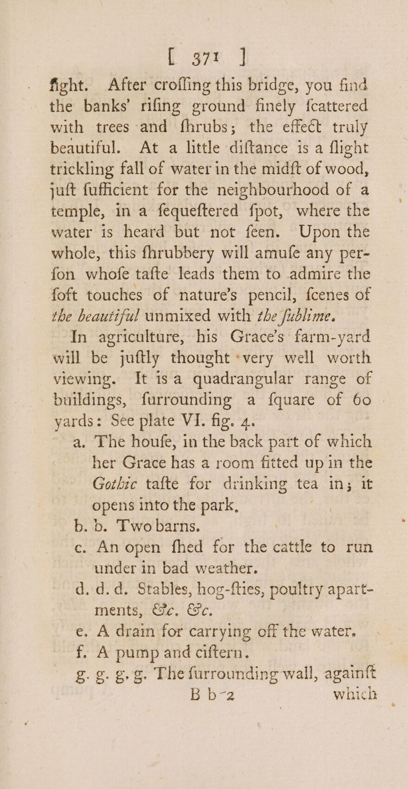 E ane] fight. After croffing this bridge, you find the banks’ rifing ground finely fcattered with trees and fhrubs; the effect truly beautiful. At a little diftance is a flight trickling fall of water in the midft of wood, juft fufficient for the neighbourhood of a temple, in a fequeftered fpot, where the water is heard but not feen. Upon the whole, this fhrubbery will amufe any per- fon whofe tafte leads them to admire the foft touches of nature’s pencil, fcenes of the beautiful unmixed with the fublime. In agriculture, his Grace’s farm-yard will be juftly thought «very well worth viewing. It isa quadrangular range of buildings, furrounding a {quare of 60 : yards: See plate VI. fig. 4. a. The houfe, in the back part of which her Grace has a room fitted up in the Gothic tafte for drinking tea in; it opens into the park, b. b. Two barns. c. An open fhed for ve en to run under in bad weather. d.d. Stables, hog-f{ties, poultry apart- ments, tac. Oe. e. A drain for carrying off the water. f. A pump and ciftern. g. g.g.g. The furrounding wall, again{t B Ora which cated q,