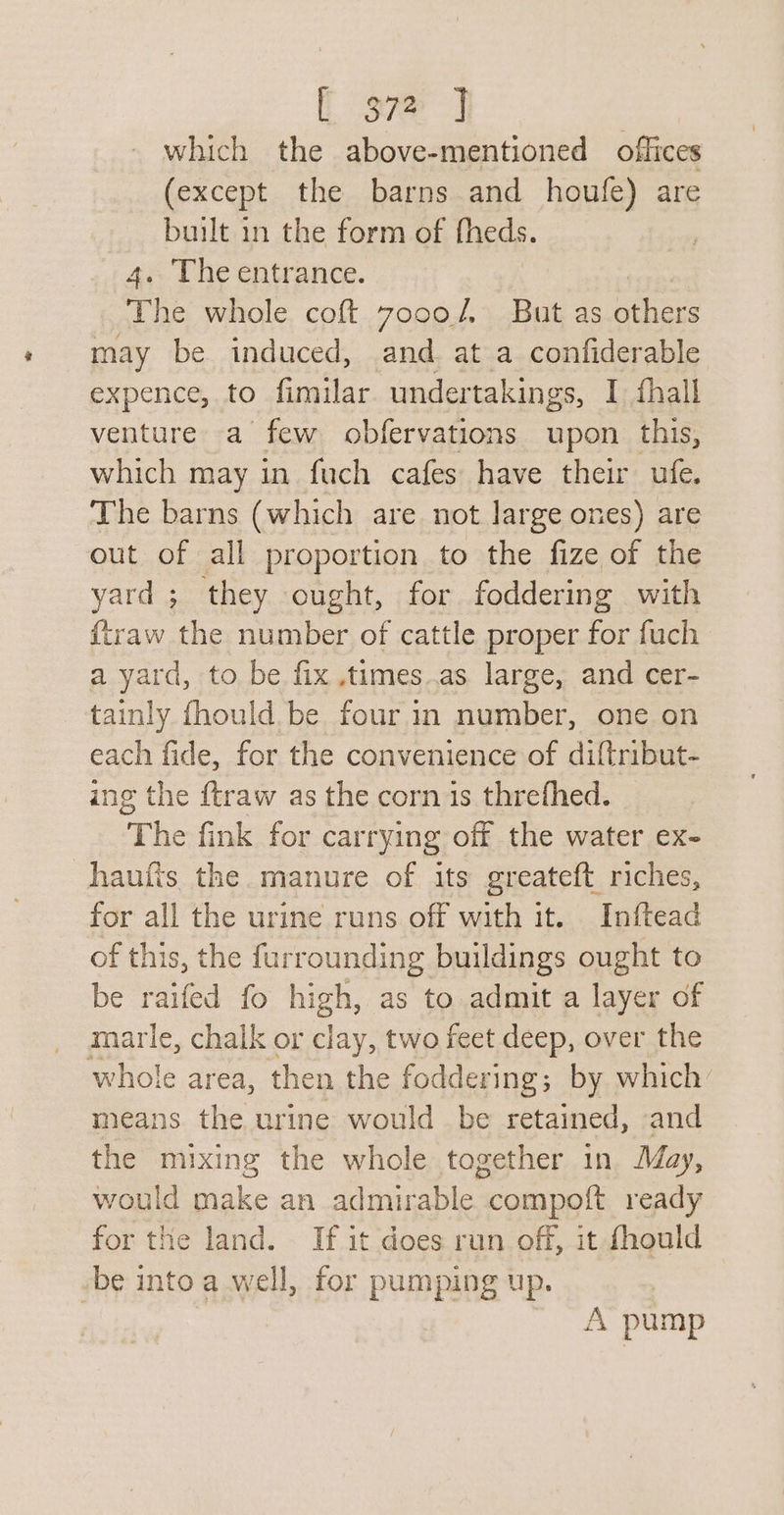 which the above-mentioned offices (except the barns and houfe) are built in the form of fheds. 4. The entrance. | The whole coft 7o0oo/, But as others may be induced, and at a confiderable expence, to fimilar undertakings, I fhall venture a few obfervations upon this, which may in fuch cafes have their ufe. The barns (which are not Jarge ones) are out of all proportion to the fize of the yard ; they ought, for foddering with {traw the number of cattle proper for fuch a yard, to be fix ,times..as large, and cer- tainly fhould be four in number, one on each fide, for the convenience of diftribut- ing the ftraw as the corn is threfhed. The fink for carrying off the water ex- haufis the manure of its greateft riches, for all the urine runs off with it. Inftead of this, the furrounding buildings ought to be raifed fo high, as to admit a layer of marle, chalk or clay, two feet deep, over the whole area, then the foddering; by which means the urine would be retained, and the mixing the whole together in May, would make an admirable compoft ready for the land. If it does run off, it fhould be into a well, for pumping up. A pump