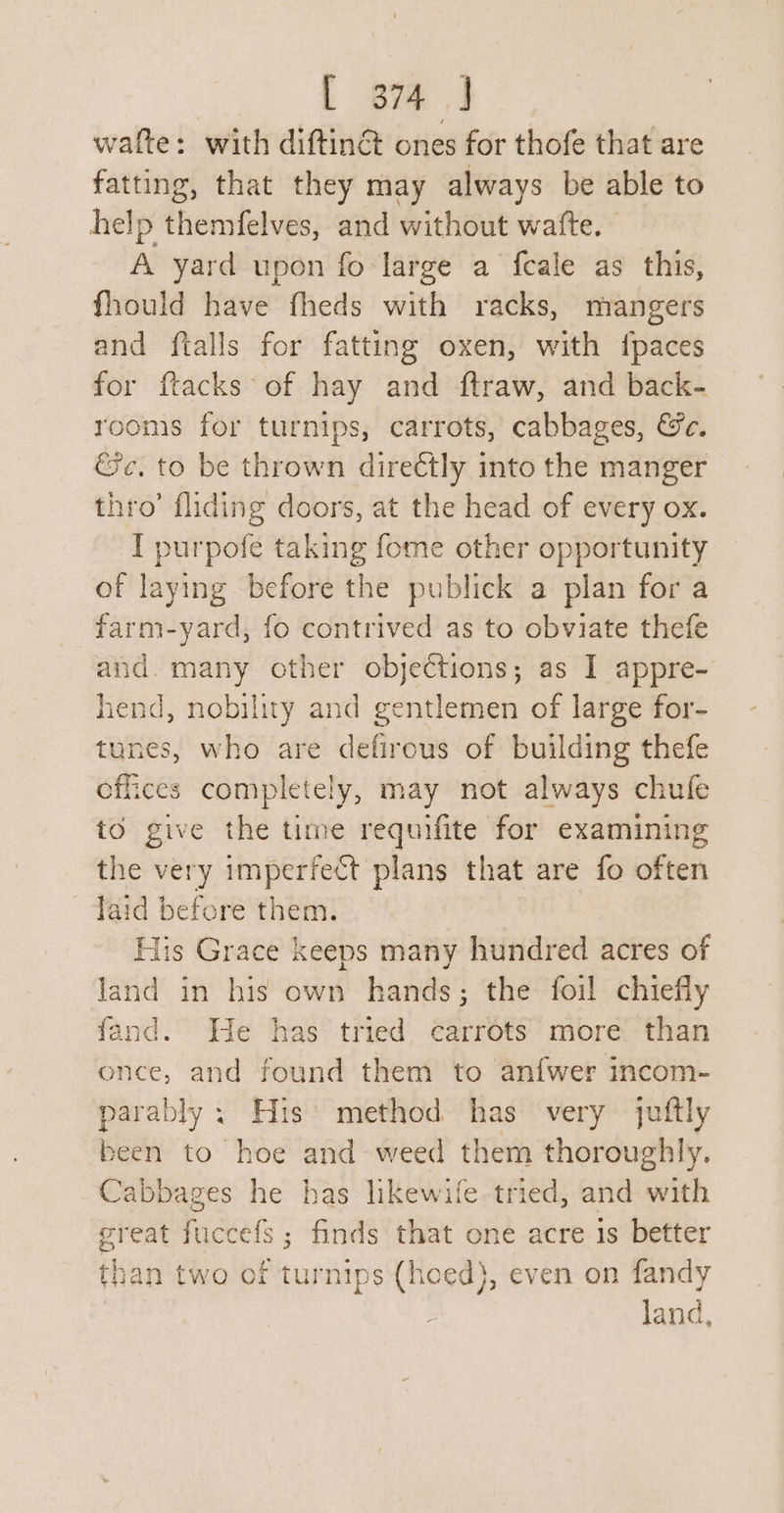 wate: with diftinét ones for thofe that are fatting, that they may always be able to help themfelves, and without watte. | A yard upon fo large a fcale as this, fhould have fheds with racks, mangers and ftalls for fatting oxen, with {paces for ftacks of hay and ftraw, and back- rooms for turnips, carrots, cabbages, &amp;c. &amp;c. to be thrown directly into the manger thro’ fliding doors, at the head of every ox. I purpofe taking fome other opportunity of laying before the publick a plan for a farm-yard, fo contrived as to obviate thefe and. many other objections; as I appre- hend, nobility and gentlemen of large for- tunes, who are defirous of building thefe effices completely, may not always chufe to give the time requifite for examining the very imperfect plans that are fo often laid before them. His Grace keeps many hundred acres of land in his own hands; the foil chiefly fand. He has tried carrots more than once, and found them to anfwer incom- parably : His method has very juftly been to hoe and weed them thoroughly. Cabbages he has likewife tried, and with great fuccefs; finds that one acre 1s better than two of turnips (hoed}, even on fandy land,