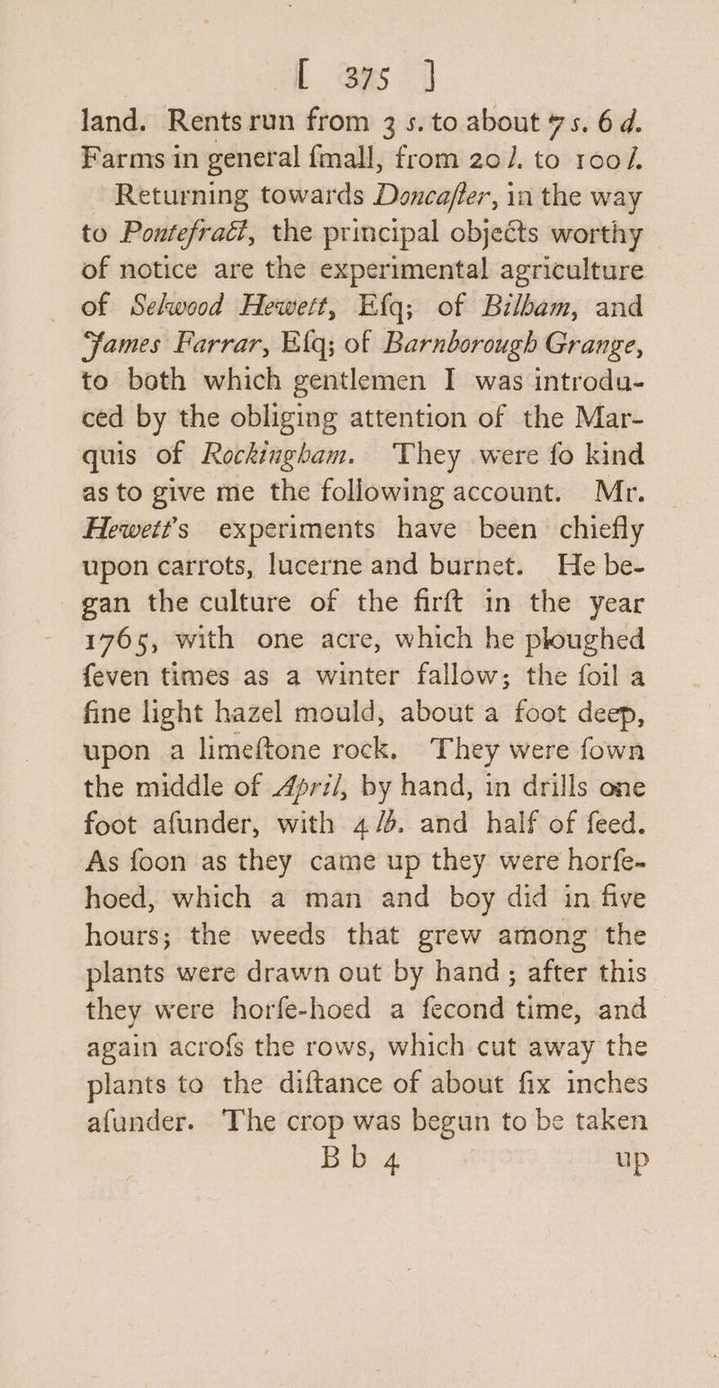 land. Rentsrun from 3 s. to about 7s. 6d. Farms in general fmall, from 20/. to roo/. Returning towards Doncaffer, in the way to Pontefract, the principal objects worthy of notice are the experimental agriculture of Selwood Hewett, Efq; of Bilbam, and “fames Farrar, Elq; of Barnborough Grange, to both which gentlemen I was introdu- ced by the obliging attention of the Mar- quis of Rockingham. They were fo kind as to give me the following account. Mr. Hewett’s experiments have been chiefly upon carrots, lucerne and burnet. He be- gan the culture of the firft in the year 1765, with one acre, which he ploughed feven times as a winter fallow; the foil a fine light hazel mould, about a foot deep, upon a limeftone rock, They were fown the middle of Apri/, by hand, in drills one foot afunder, with 4/5. and half of feed. As foon as they came up they were horfe- hoed, which a man and boy did in five hours; the weeds that grew among the plants were drawn out by hand; after this they were horfe-hoed a fecond time, and again acrofs the rows, which cut away the plants to the diftance of about fix inches afunder. The crop was begun to be taken Bb 4 up