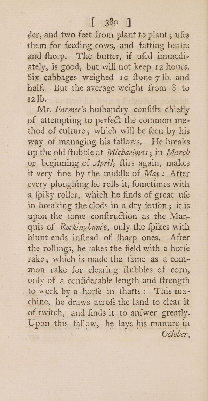 if ote 7] der, and two feet from plant to plant ; ufes them for feeding cows, and fatting beafts and fheep.. The butter, if ufed immedi- ately, 1s good, but will not keep 12 hours, Six cabbages weighed 10 ftone 7 1b. and half, But-the average weight from 8 to 12 Ib. Mr. Farmer's hufbandry ponaie chiefly of attempting to perfect the common me- thod of culture; which will be feen by his way of managing his fallows. He breaks up the old ftubble at Michaelmas ; in March or beginning of /fri/; ftirs again, makes it very fine by the middle of May: After every ploughing he rolls it, fometimes with a {piky roller, which he finds of great ufe in breaking the clods in a dry feafon; it is upon the fame conftruction as the Mar- quis of Rockingham’s, only the fpikes with blunt ends inftead of fharp ones. After the rollings, he rakes the field with a horfe rake; which 1s made the fame as a com- -mon rake for clearing ftubbles of corn, only of a confiderable length and ftrength _to work by a horfe in fhafts: This ma- chine, he draws acrofs the land to clear it of twitch, and finds it to anfwer greatly. Upon this fallow, he lays | his manure 1n Oftober,