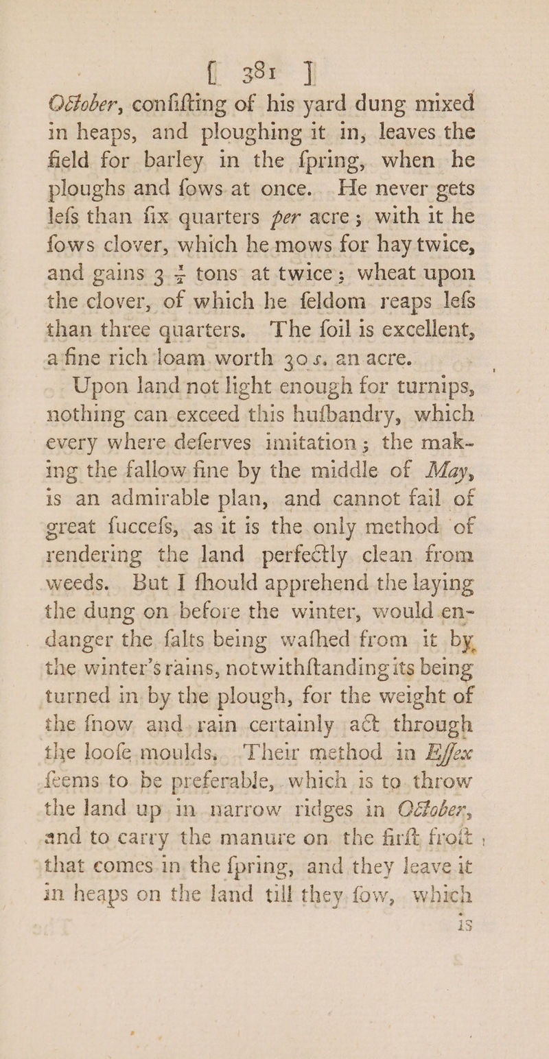 f 38r | October, confifting of his yard dung mixed in heaps, and ploughing it in, leaves the field for barley in the {pring,. when he ploughs and fows.at once... He never gets efs than fix quarters per acre; with it he fows clover, which he mows for hay twice, and gains 3 + tons at twice; wheat upon the clover, of which he feldom reaps lefs than three quarters. The foil is excellent, a fine rich loam.worth 30-5. an acre. Upon land not light enough for turnips, nothing can exceed this hufbandry, which. every where deferves imitation; the mak- ing the fallow. fine by the middle of May, is an admirable plan, and cannot fail. of great fuccefs, as it is the only method: of rendering the land perfectly clean from weeds. But I fhould apprehend the laying the dung on before the winter, would en- _ danger the falts being wafhed from it by. the winter’s rains, notwith{tanding its being turned in by the plough, for the weight of the fnow and. rain certainly act through the loofe moulds, Their method in Effex feems to. be preferable, which is to. throw the land up in narrow ridges in Oéfoder, and to carry the manure on the firft froit , “that comes in the fpring, and they leave it in heaps on the land till they fow, which 13