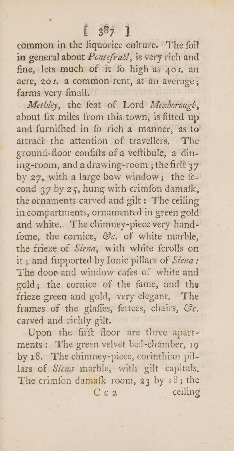 E 387] common in the liquorice culture. ‘'The foil in general about Pontefraé, is very rich and fine, lets much of it fo high as 4058, an acre, 205. a common rent, at an ieee a ; farms very {mall. Metbley, the si of Lord ahr about fix miles from this town, is fitted up and furnifhed in fo rich a mianner, as to’ attract the attention of travellers. The ground-floor confifts of a veftibule, a din- ing-room, and a drawing-room ; the firft 37 by 27, with a large bow window; the fe- cond 37 by 25, hung with crimfon damafk, the ornaments carved and gilt: The ceiling in.compartments, ornamented in green gold and white.. The chimney-piece very hand- fome, the cornice, &amp;c. of white marble, the frieze of Szena, with white {crolls on it; and fupported by Ionic pillars of Szexa: The door and window cafes of white and &gt; gold; the cornice of the fame, and the frieze green and gold, very elegant. The frames of the glafles, fettees, chairs, Ge. carved and richly gilt. ee Upon the firft floor are three apart- ments: The green velvet bed-chamber, 19 by 18. ‘The chimney-piece, cormthian pil- lars of Siena marble, with gilt aa The crimfon damafk room, 23 by 18; the Or oar ceiling