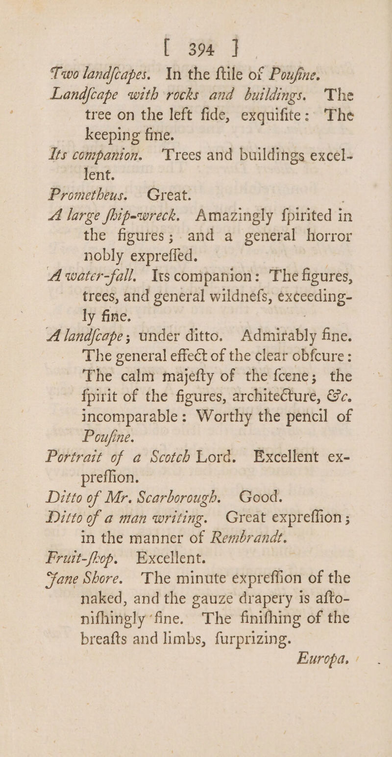 Two landfcapes. In the ftile of Poufine. Landfcape with rocks and buildings. The tree on the left fide, exquifite: The keeping fine. Its companion. ‘Trees and buildings excel- lent. Prometheus. Great. Ai large fhipewreck. Amazingly fpirited in the figures; and a general horror nobly exprefied. A water-fall. Is companion: The figures, trees, and general wildnefs, eerie 3 ly fine. A landfcape; under ditto. Admirably fine. The general effect of the clear obfcure : The calm majefty of the fcene; the fpirit of the figures, architecture, &amp;c. incomparable : ba ti the pencil of Poufine. Portrait of a Scotch Lord. Excellent ex- preflion. Ditto of Mr. Scarborough. Good. Ditto of a man writing. Great expreffion ; in the manner of Rembrandt. Fruit-fkop. Excellent. “fane Shore. ‘The minute expreffion of the naked, and the gauze drapery 1s afto- nifhingly ‘fine. The finifhing of the breafts and limbs, furprizing. Europa.