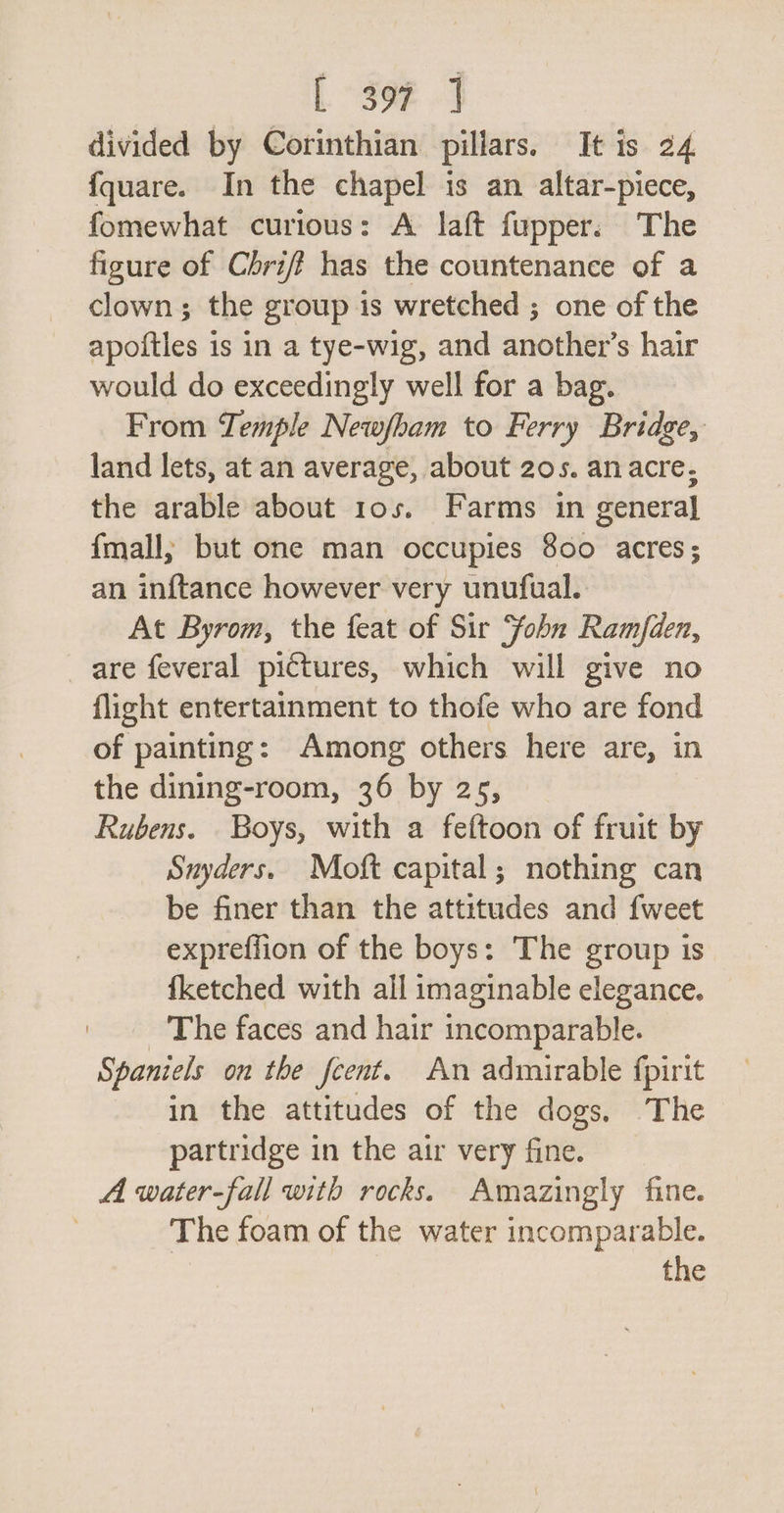 divided by Corinthian pillars. It is 24 fquare. In the chapel is an altar-piece, fomewhat curious: A laft fupper. The figure of Chriff has the countenance of a clown; the group is wretched ; one of the apoftles is in a tye-wig, and another’s hair would do exceedingly well for a bag. From Temple Newfham to Ferry Bridge, land lets, at an average, about 20s. anacre, the arable about 10s. Farms in general {mall; but one man occupies 800 acres; an inftance however very unufual. At Byrom, the feat of Sir ‘fohn Ramfden, are feveral pictures, which will give no flight entertainment to thofe who are fond of painting: Among others here are, in the dining-room, 36 by 25, Rubens. Boys, with a feftoon of fruit by Snyders. Moft capital; nothing can be finer than the attitudes and {weet expreffion of the boys: The group is {ketched with all imaginable elegance. _ The faces and hair incomparable. — Spaniels on the fcent. An admirable fpirit in the attitudes of the dogs, The partridge in the air very fine. A water-fall with rocks. Amazingly fine. The foam of the water incomparable.