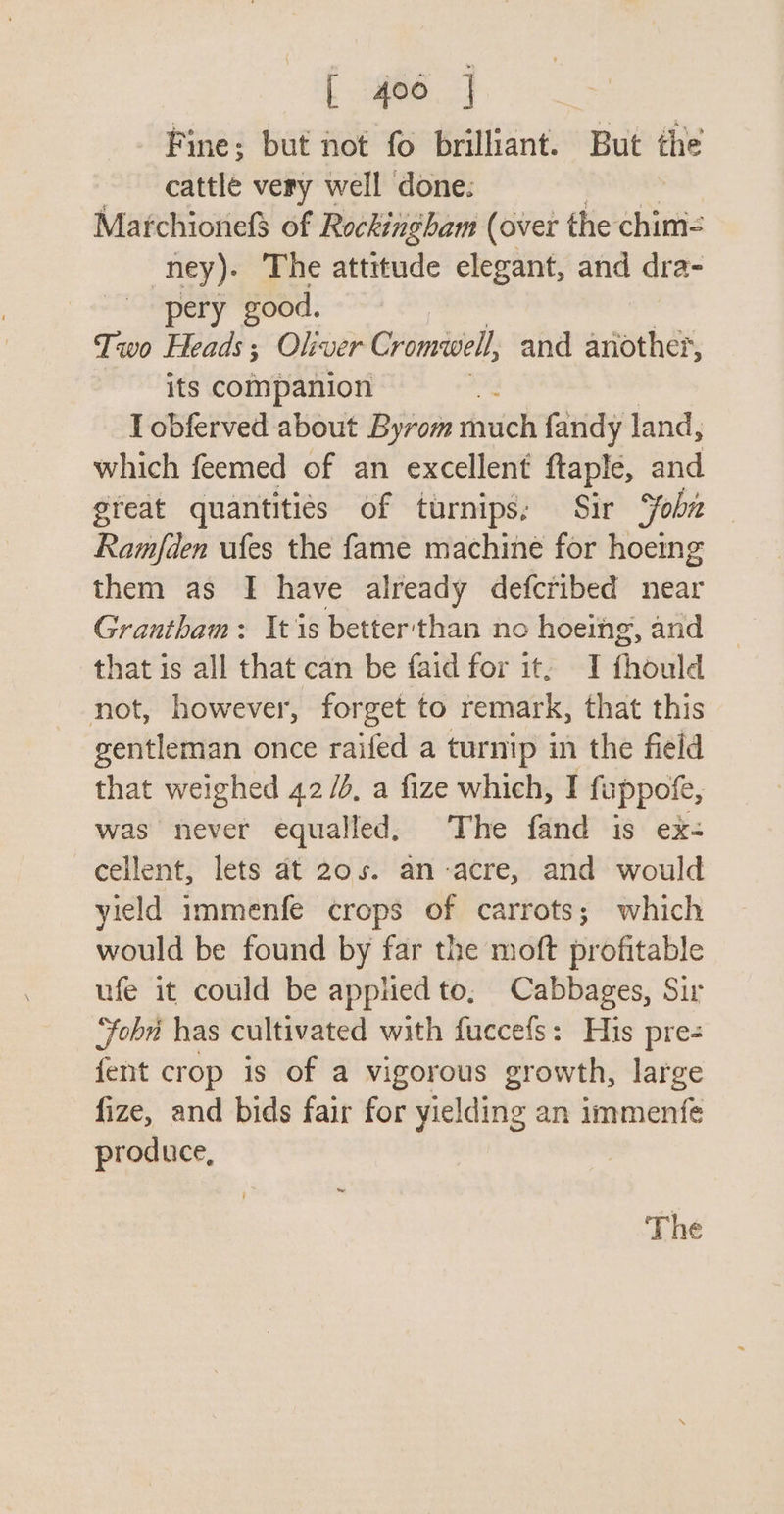 Smee Fine; but not fo brilliant. But the _ cattle very well done: Marchionefd of Rockingham (over the chim- ney). The attitude elegant, and dra- pery good. Two Heads; Oliver Cromwell, and another, its companion I obferved about Byrom much fandy land, which feemed of an excellent ftaple, and great quantities of turnips, Sir ‘foha — Ramfden ufes the fame machine for hoeing them as I have already defcribed near Grantham: Its better'than no hoeing, and that is all that can be faid for it, I fhould not, however, forget to remark, that this gentleman once raifed a turnip in the field that weighed 42/4, a fize which, I fuppofe, was never equalled, The fand is ex- cellent, lets at 20s. an-acre, and would yield immenfe crops of carrots; which would be found by far the moft profitable ufe it could be applied to, Cabbages, Sir ‘Fobr has cultivated with fuccefs: His pre- fent crop is of a vigorous growth, large fize, and bids fair for yielding an immenfe produce, |