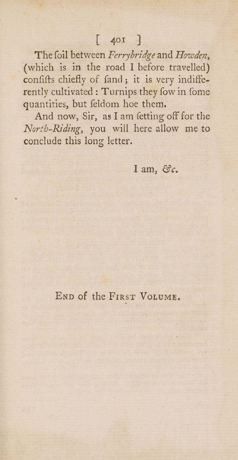 L402. The foil between Ferrybridge and Howden, (which is in the road I before travelled) confifts chiefly of fand; it is very indiffe- rently cultivated : Turnips they fow in fome quantities, but feldom hoe them. And now, Sir, as I am fetting off for the North-Riding, you will here allow me to conclude this long letter. Iam, &amp;e. Enp of the First VoLuMe.