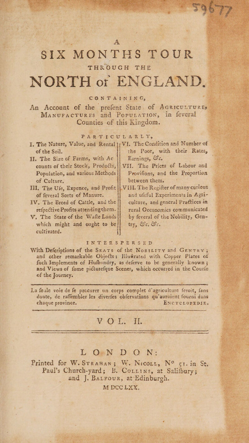 xX» &lt;a ™ SIX “MONTHS TOUR. THROUGH THE NORTH of ENGLAND. «e : CONTAINING, An Account of the prefent State ,. of: AGRICULT URE ‘ManuractTures. and PopuLaTion, in feveral Counties of this Kingdom. A pee ae te aac Yr. i, The Nature, Value, and ‘Rental | VI. The Condition and Number of u of the Soil, {| the Poor, with their Rates, _ : Il. The Size of Farms, with Ac Earnings, &amp;e.. counts of their Stock, Products, Vil. The Prices of Labour and Population, and various Methods Provifions, and the Proportion of Culture. {| between them. II, The Ufe, Expence, and Profit LVIIL The Regifter of many curious of feveral Sorts of Manure. | and ufeful Experiments in Agri- iV. The Breed of Cattle, and the culture, and general Praétices im refpective Profits attendingthem. | rural Oeconomics communicated V. The State of the “Watte Lands |} by feveral of the Nobility, Gen- which might and ought to be |] “ty, Se, GS ce cultivated. INTERSPERSED With Deferiptions of the Seats of the Nosrtity and Scrat ; and other remarkable Objeéts;: Iilu@rated with Copper Plates of fuch Implements of Hufbandry, as deferve to be generally known 3 and Views of fome picturefque Scenes, which occurred ia the Courle of the ae * La feale voie de fe procurer un corps complet d’agriculture feroit, fans doute, de raffembler les diverfes obfervations qu’avroient firat dans chaque province. i ENCYCLOPEDIE, / Ve OTe is L O-N D QO N: Printed for W.Srranan; W. Nicort, N° st. in St, Paul’s Church-yard; Bb. Corxiws, at Salifbury ; and J. Barrour, at-Edinburgh. M DCCLXX,