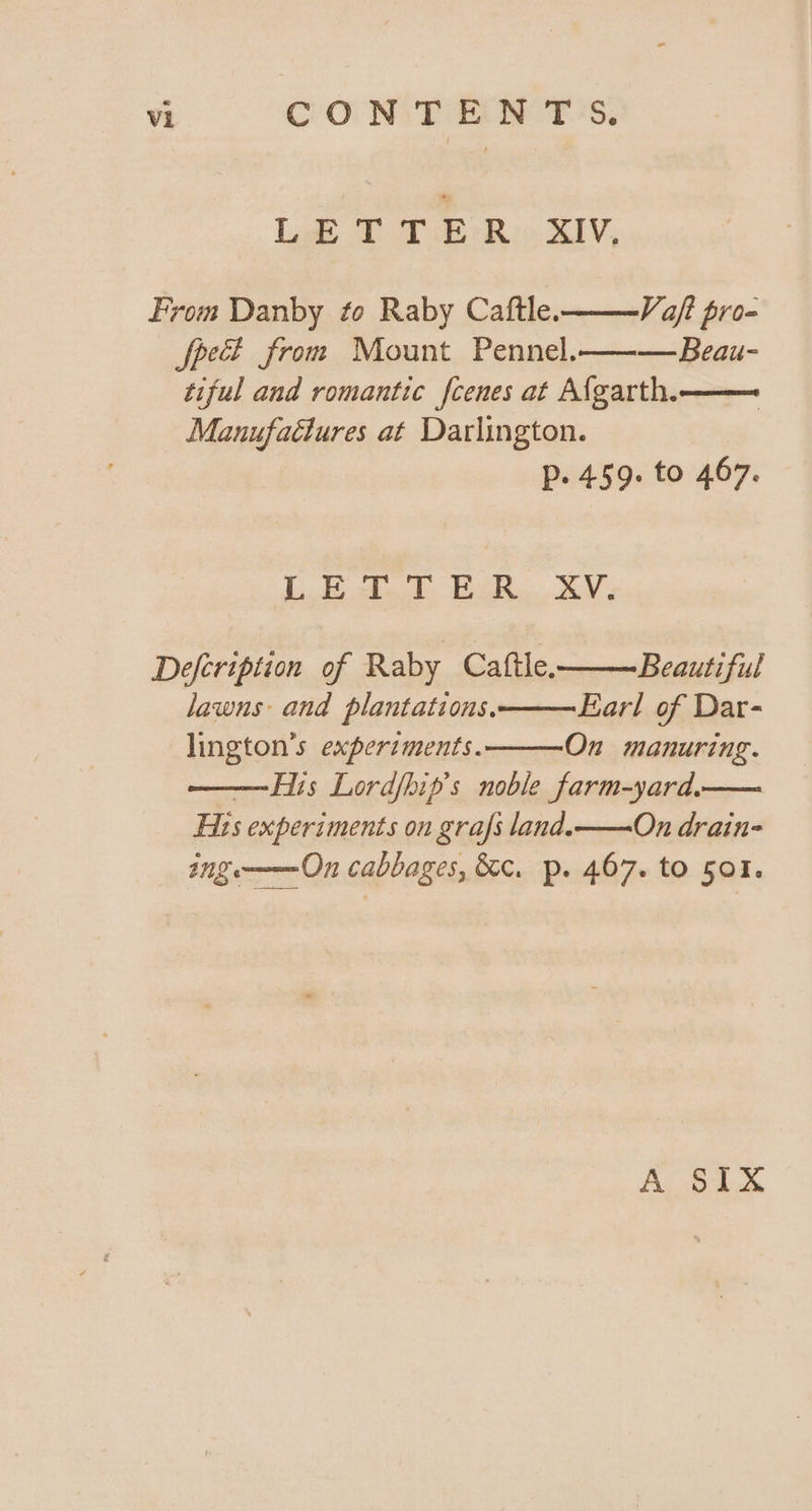 LETTER XIV. From Danby to Raby Caftle. Vaft pro- Speci from Mount Pennel.———Beau- tiful and romantic fcenes at Afgarth.—— Manufactures at Darlington. Pp. 459. to 467. Lode aed Wee de Y Defcription of Raby Caftle——Beautiful lawns and plantations. Earl of Dar- lington’s experiments. On manuring. —His Lordfhip’s noble farm-yard.— Fits experiments on grafs land.——On drain- ing——-On cabbages, &amp;¢. p. 467. to 501. A SIX