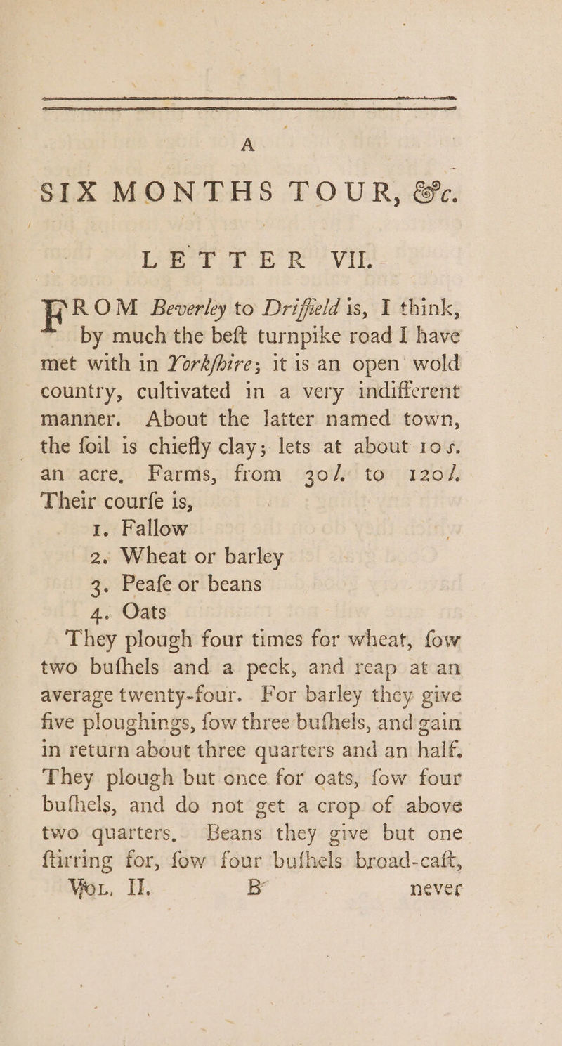 A SIX MONTHS TOUR, &amp;. Leer PER Vib R20 Beverley to Driffield 1s, I think, by much the beft turnpike road I have met with in York/bire; it is an open wold country, cultivated in a very indifferent manner. About the latter named town, the foil is chiefly clay; lets at about 10s. an acre, Farms, from 30/ to 120/, Their courfe is, 1, Fallow 2. Wheat or barley 3. Peafe or beans 4. Oats They plough four times for wheat, fow two bufhels and a peck, and reap at an average twenty-four. For barley they give five ploughings, fow three bufhels, and gain in return about three quarters and an half, They plough but once for oats, fow four bufhels, and do not get a crop of above two quarters, Beans they give but one furring for, fow four bufhels broad-caft, Vor, Il. B never