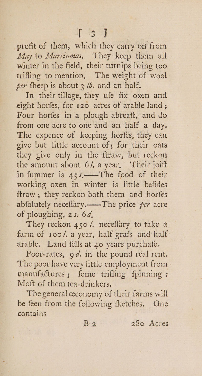 iT 93 profit of them, which they carry on from May to Martinmas. They keep them all winter in the field, their turnips being too trifling to mention, The weight of wool per fheep is about 3 /é. and an half. In their tillage, they ufe fix oxen and eight horfes, for 120 acres of arable land ; Four horfes in a plough abreaft, and do from one acre to one and an half a day. The expence of keeping horfes, they can give but little account of; for their oats they give only in the ftraw, but reckon the amount about 6/.a year, Their joift in fummer is 45s,——The food of their working oxen in winter 1s little befides ftraw ; they reckon both them and horfes abfolutely necefilary.——The price fer acre of ploughing, 25. 6d, They reckon 450 /. neceflary to take a farm of 100/. a year, half grafs and half arable. Land fells at 40 years purchafe. -Poor-rates, gd. in the pound real rent. The poor have very little employment from manufactures; fome trifling {pinning : Moft of them tea-drinkers, The general economy of their farms will be feen from the following fketches. One contains 2 280 Acres