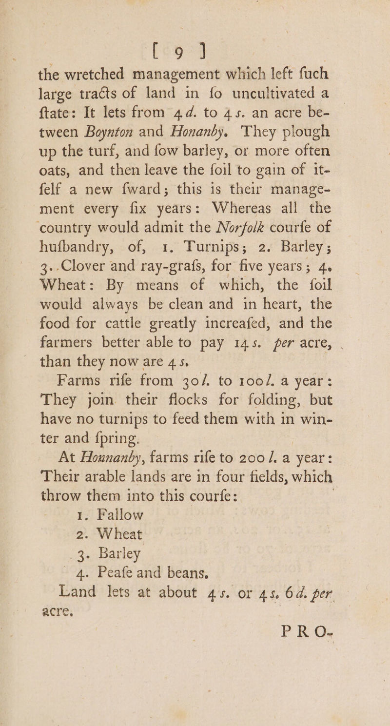 Looped the wretched management which left fuch large tracts of land in fo uncultivated a ftate: It lets from 44. to 45. an acre be- tween Boynton and Honanby. They plough up the turf, and fow barley, or more often oats, and then leave the foil to gain of it- felf a new fward; this is their manage- ment every fix years: Whereas all the ‘country would admit the Norfolk courfe of hufbandry, of, 1. Turnips; 2. Barley; 3.-Clover and ray-grafs, for five years; 4. Wheat: By means of which, the foil would always be clean and in heart, the food for cattle greatly increafed, and the farmers better able to pay 145. per acre, . _ than they now are 45, Farms rife from 30/. to 100/, a year: They join their flocks for folding, but have no turnips to feed them with in win- ter and {pring. At Hounanby, farms rife to 200]. a year: Their arable lands are in four fields, which rs ye them into this courfe: . Fallow 2. Wheat 3. Barley 4. Peafe and beans. Land lets at about 45. or 45. 6. per acre. PRO.