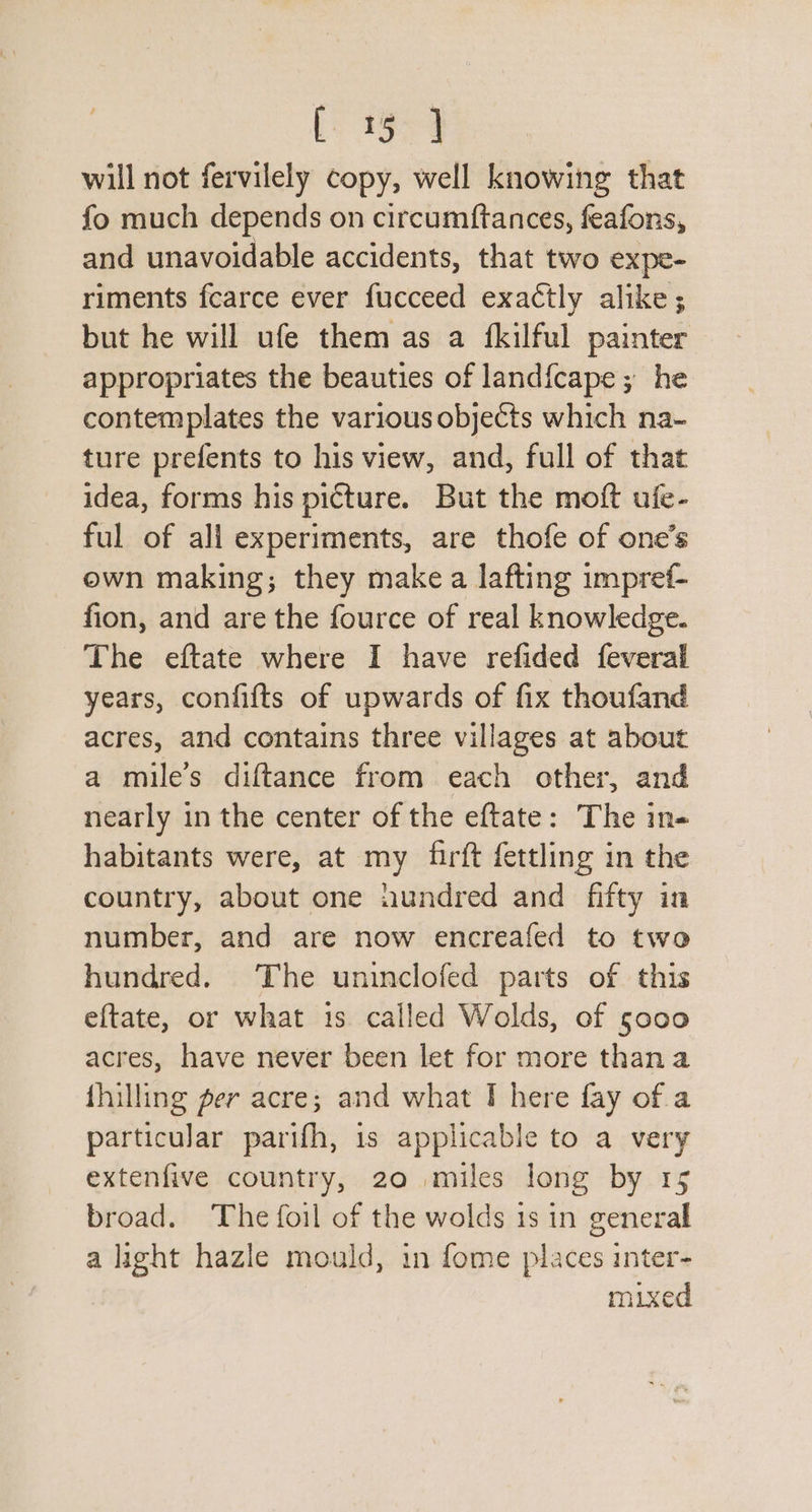 i a will not fervilely copy, well knowing that fo much depends on circumftances, feafons, and unavoidable accidents, that two expe- riments fearce ever fucceed exactly alike; but he will ufe them as a fkilful painter appropriates the beauties of land{cape; he contemplates the variousobjects which na- ture prefents to his view, and, full of that idea, forms his picture. But the moft ufe- ful of all experiments, are thofe of one’s own making; they make a lafting impref- fion, and are the fource of real knowledge. The eftate where I have refided feveral years, confifts of upwards of fix thoufand acres, and contains three villages at about a miles diftance from each other, and nearly in the center of the eftate: The in- habitants were, at my firft fettling in the country, about one aundred and fifty in number, and are now encreafed to two hundred. The uninclofed parts of this eftate, or what 1s called Wolds, of 5000 acres, have never been let for more than a fhilling per acre; and what I here fay of.a particular parifh, 1s applicable to a very extenfive country, 20 miles long by 15 broad. The foil of the wolds 1s in general a light hazle mould, in fome places inter- mixed