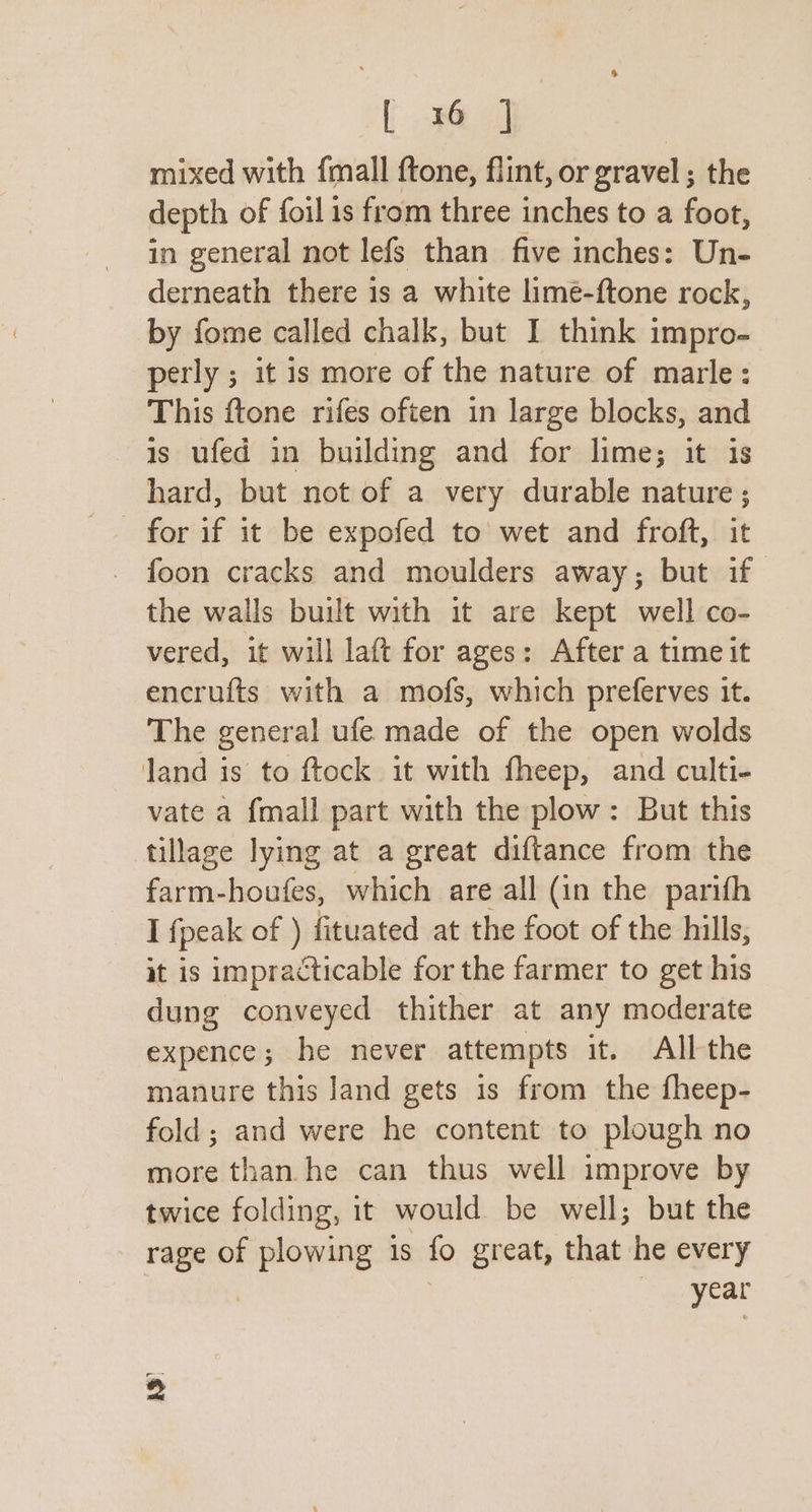 [ 316 | mixed with {mall ftone, flint, or gravel ; the depth of foil is from three inches to a foot, in general not lefs than five inches: Un- derneath there is a white limé-ftone rock, by fome called chalk, but I think impro- perly ; it is more of the nature of marle: This ftone rifes often in large blocks, and is ufed in building and for lime; it is hard, but not of a very durable nature ; foon cracks and moulders away; but if the walls built with it are kept well co- vered, it will laft for ages: After a time it encrufts with a mofs, which preferves it. The general ufe made of the open wolds land is to ftock it with fheep, and culti- vate a {mall part with the plow: But this tillage lying at a great diftance from the farm-houfes, which are all (in the parifh I {peak of ) fituated at the foot of the hills, it is impracticable for the farmer to get his dung conveyed thither at any moderate expence; he never attempts it. All the manure this land gets 1s from the fheep- fold; and were he content to plough no more than he can thus well improve by twice folding, it would be well; but the rage of ee 1s fo great, that he every year