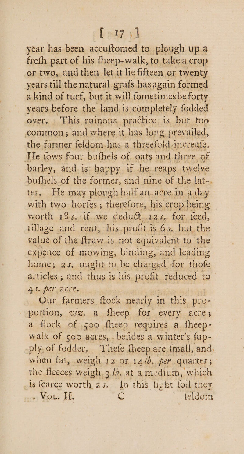 E oad year has been accuftomed to plough up a fre(h part of his fheep-walk, to take a crop or two, and then let it lic fifteen or twenty years till the natural grafs has again formed a kind of turf, but it will fometimesbe forty years.before the land. is completel y fodded over. This ruinous. practice is but too common; and where it has long prevailed, the farmer feldom. has a ce eatotd ancreaic. He fows four bufhels of oats and three of barley, and. is: happy if he. reaps twelve buthels of the former, and nine of the lat-. ter. He may plough half an.acre.in a day with FEO sa ae ; therefore, his crop being worth 184.:if .we deduét..12s,. for. feed, tillage | — rent, his. profit i is 6s, but the value of the ftraw.is not equivalent to the expence of mowing, binding, and leading home; 2s. ought tobe charged for thofe articles ; and thus is his Pints reduced to 4.5. per acre. Our farmers ftock nearly in this pro- portion, wz. a fheep for every acre, a flock of .500 fheep requires a theep- walk of 500 acres, . befides a, winter's fup- pl i of fodder. Thefe fheep are {mall, Sarid: when fat, weigh 12 or 14/6, per quarters” the fleeces weigh 3/2, at am. ‘dium, which is {carce worth 2s. In this light fou they - Vou. IL. C feldom