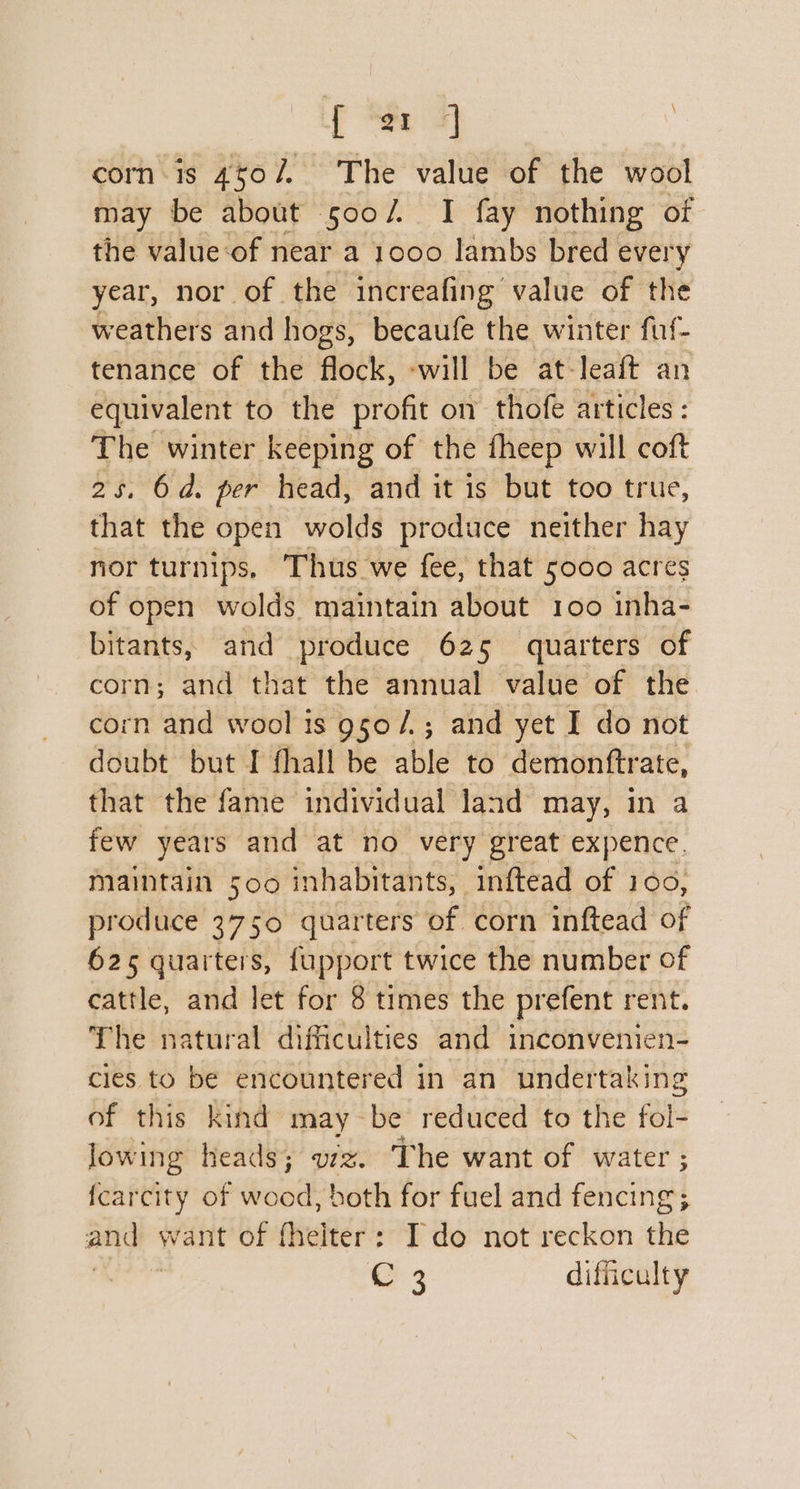 [a ] | corn is 4to/, The value of the wool may be about 500/ I fay nothing of the value:of near a 1000 lambs bred every year, nor of the increafing value of the weathers and hogs, becaufe the winter fuf- tenance of the flock, -will be at-leaft an equivalent to the profit on thofe articles : The winter keeping of the fheep will coft 25. 6d. per head, and it is but too true, that the open _wolds produce neither hay nor turnips, Thus we fee, that 5000 acres of open wolds. maintain about 100 inha- bitants, and produce 625 quarters of corn; and that the annual value of the corn and wool is 950 /.; and yet I do not doubt but I fhall be able to demonftrate, that the fame individual land may, in a few years and at no very great expence. maintain 500 inhabitants, inftead of 100, produce 3750 quarters of corn inftead of 625 quarters, fupport twice the number of cattle, and let for 8 times the prefent rent. The natural difficulties and inconvenien- cies to be encountered in an undertaking of this kind may be reduced to the fol- lowing heads; vz. The want of water ; fcarcity of wood, both for fuel and Ae | aa want of fhelter: Ido not reckon the