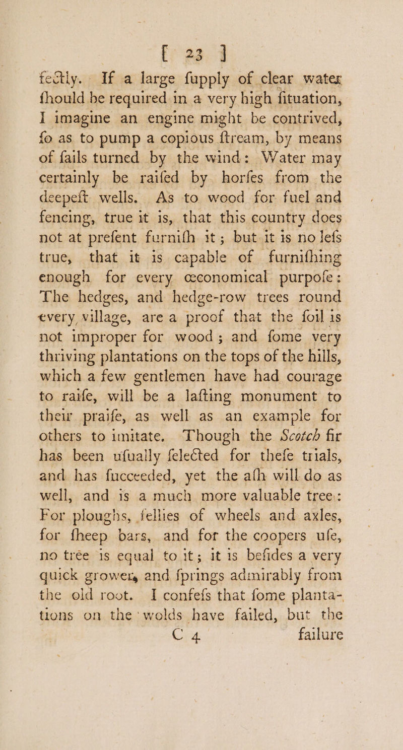 fr ea. 9 fectly. If a large fupply of clear water fhould be required in a very high fituation, I imagine an engine might be contrived, fo as to pump a copious {tream, by means of fails turned by the wind: Water may certainly be raifed by horfes from the deepeft wells. As to wood for. fuel and fencing, true it is, that this country does not at prefent fernith it; but it is no lefs true, that it is capable of furnifhing enough for every ceconomical purpofe: The hedges, and hedge-row trees round every village, area proof that the foil is not improper for wood; and fome very thriving plantations on the tops of the hills, which a few gentlemen have had courage to raife, will be a lafting monument to thew praife, as well as an example for others to imitate. Though the Scotch fir has been ufually felected for thefe trials, and has fucceeded, yet the afh will do as well, and 1s a much more valuable tree: For ploughs, fellies of wheels and ayxles, for fheep bars, and for the coopers ufe, no trée is equal to it; it 1s befides a very quick growezy and fprings admirably from the old root. I confefs that fome planta- tions on the 'wolds have failed, but the Cie failure