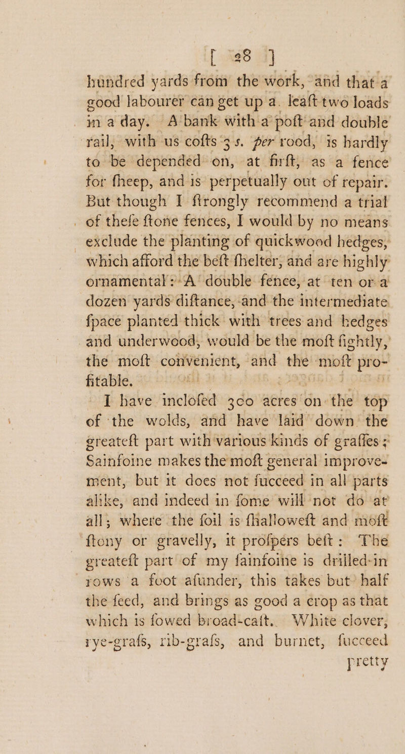 hundred yards from the work, and that a good labourer can get up a. leaft two loads -jnaday. A-bank with a poft'and double ‘rail, with us cofts ‘3s. per rood, is hardly to be depended” en, at firft, as a fence for fheep, and is perpetually out of repair. But though I ftrongly recommend a trial _ of thefe ftone fences, I would by no means _ exclude the planting of quickwood hedges, which afford the beft fhelter, and are highly ornamental:A’ double fence, at ten or a dozen yards diftance, and the intermediate fpace planted thick with trees and hedges and underwood, would be the moft fightly, the moft convenient, and thie! meee ipl fitable. I have inclofed 3¢0 acres on’ ae top of ‘the wolds, and have laid’ down the greateft part with various kinds of graffes ; Sainfoine makes the moft general 3 improve- ment, but 1t does not fucceed in all parts alike, and indeed in fome will not do at all; where the foil is fhalloweft and moft ‘ftony or gravelly, it profpers beft: The greateft part of my fainfoine is drilled-in ~yows a foot afunder, this takes but’ half the feed, and brings as good a crop as that which 1s fowed broad-+cait.. White clover, rye-grafs, rib-grafs, and burnet, fucceed pretty