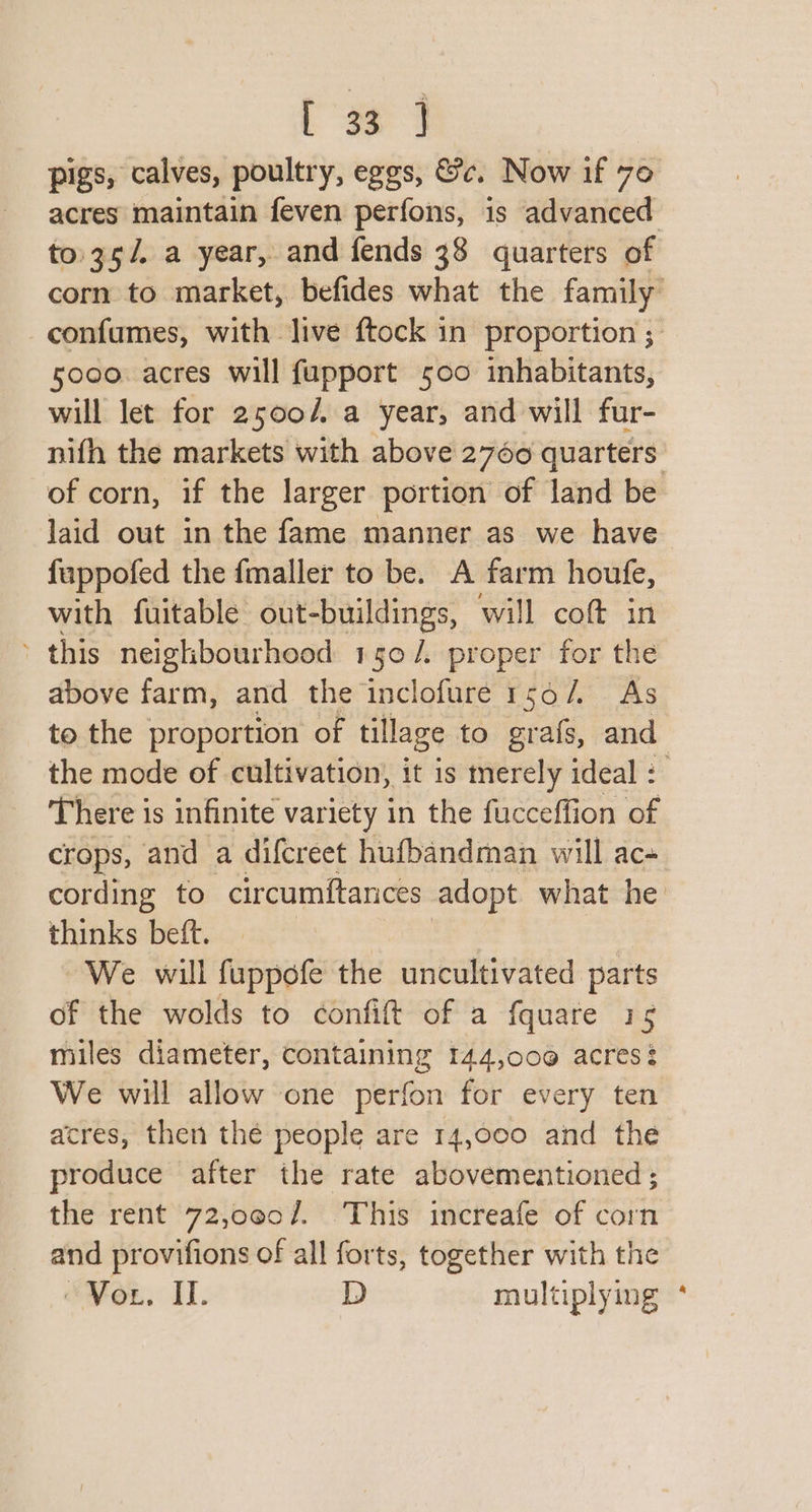 pigs, calves, poultry, eggs, &amp;c. Now if 70 acres maintain feven perfons, is advanced to.35/. a year, and fends 38 quarters of corn to market, befides what the family confumes, with live ftock in proportion ; 5000. acres will fapport 500 inhabitants, will let for 2500/ a year, and will fur- nifh the markets with above 2760 quarters of corn, if the larger portion of land be laid out in the fame manner as we have fappofed the fmaller to be. A farm houfe, with fuitable out-buildings, will coft in - this neighbourhood 150/. proper for the above farm, and the inclofure 156/. As to the proportion of tillage to grafs, and the mode of cultivation, it is merely ideal : There is infinite variety in the fucceffion of crops, and a difcreet hufbandman will ac- cording to circumftances adopt what he thinks beft. We will fuppofe the uncultivated parts of the wolds to confift of a fquare 15 miles diameter, containing 144,000 acres? We will allow one perfon for every ten acres, then thé people are 14,000 and the produce after the rate abovementioned ; the rent 72,oe0/. This increafe of corn and provifions of all forts, together with the