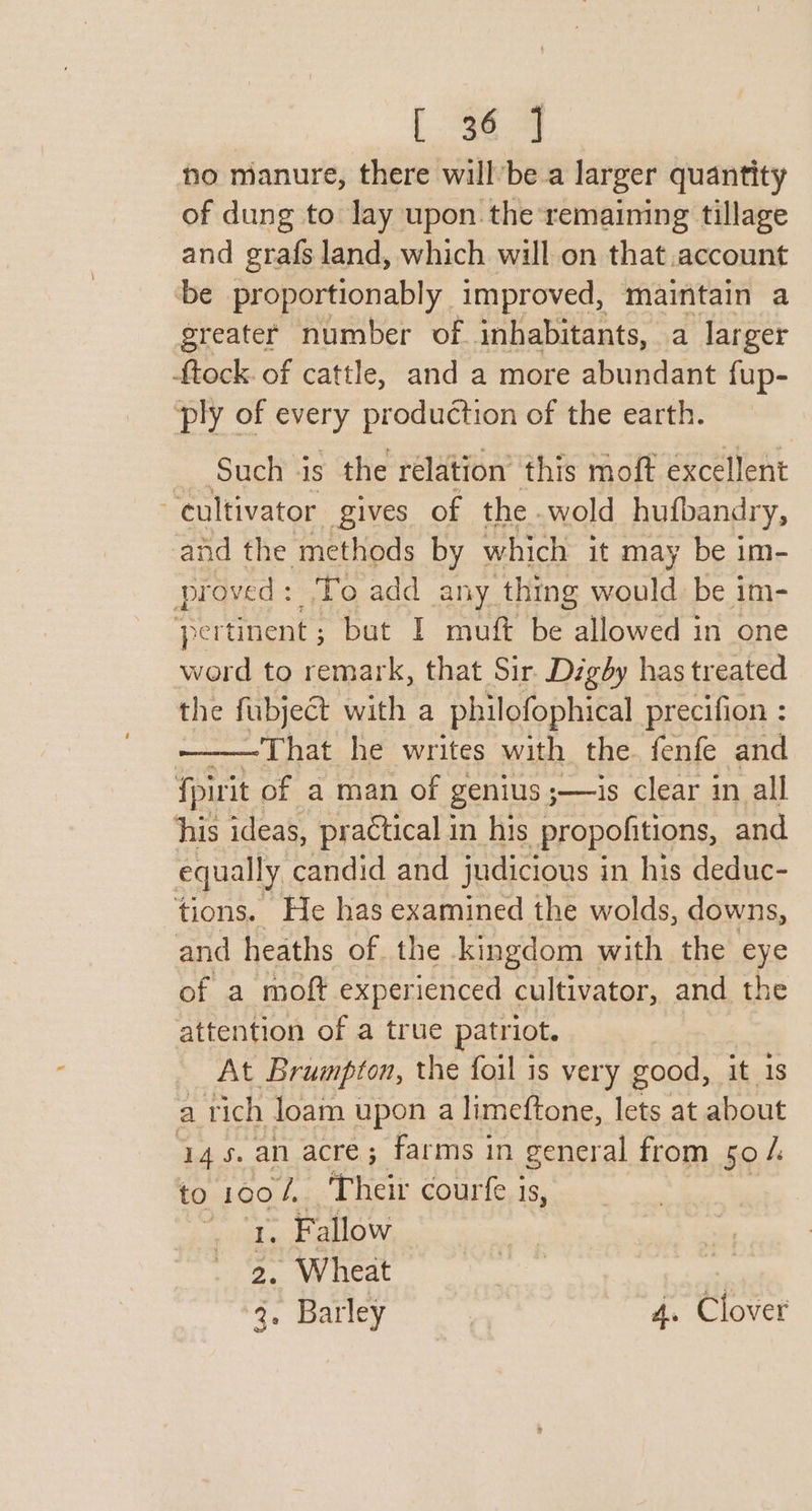 no manure, there willbe a larger quantity of dung to lay upon. the remaining tillage and grafs land, which will on that account ‘be proportionably improved, maintain a greater number of inhabitants, a larger tock. of cattle, and a more abundant fup- ply of every production of the earth. Such is the relation’ this moft excellent “cultivator gives of the wold huibandry, and the methods by which it may be im- proved + To add any thing would be im- ‘pertinent ; ‘but I muft be allowed in one word to remark, that Sir. Digby has treated the fubject with a philofophical precifion : That he writes with the. fenfe and fpirit of a man of genius ; ;——is clear in all ‘his ideas, practical in his propofitions, and equally candid and judicious i in his deduc- tions. He has examined the wolds, downs, and heaths of. the kingdom with the eye of a moft experienced cultivator, and the attention of a true patriot. At Brumpton, the foil is very good, it 1s a rich loam upon a limeftone, lets at about 14s. an acre; farms in general from 50 /. to real Their courfe is, | . Fallow 2. Wheat | 3. Barley : 4. Clover