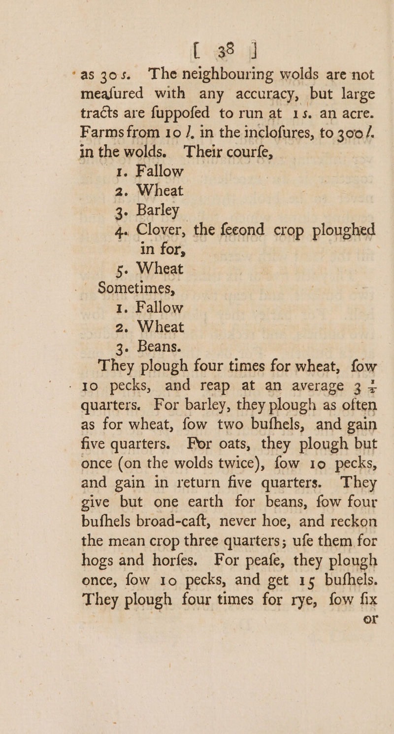 [ @8 f ‘as 30s. The neighbouring wolds are not meafured with any accuracy, but large tracts are fuppofed to run at 1 s. an acre. Farms from 10 /. in the inclofures, to 300 /. in the wolds. Their courfe, 1. Fallow 2. Wheat 3. Barley 4e Clover, the fecond crop ploughed in for, 5. Wheat _ Sometimes, 1. Fallow 2. Wheat 3. Beans. | They plough four times for wheat, fow - yo pecks, and reap at an average 3 + quarters. For barley, they plough as often as for wheat, fow two bufhels, and gain five quarters. For oats, they plough but once (on the wolds twice), fow 10 pecks, and gain in return five quarters. They give but one earth for beans, fow four bufhels broad-caft, never hoe, and reckon the mean crop three quarters; ufe them for hogs and horfes. For peafe, they plough once, fow 1o pecks, and get 15 bufhels. They plough four times for rye, fow fix or