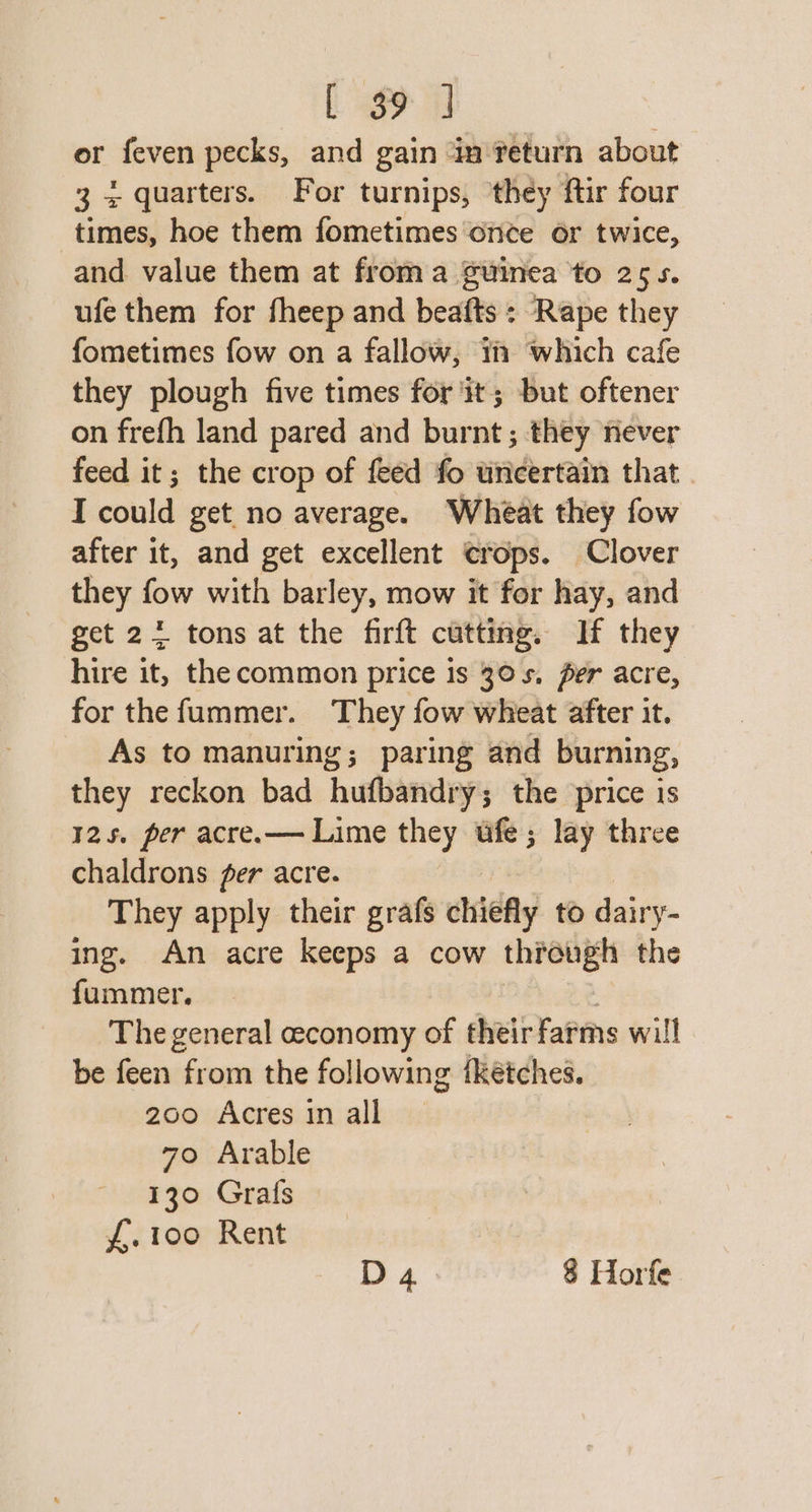 or feven pecks, and gain in return about 3 4 quarters. For turnips, ‘they ftir four times, hoe them fometimes once or twice, and value them at froma Suinea to 255. ufe them for fheep and beafts : Rape they fometimes fow on a fallow, tm which cafe they plough five times for it; but oftener on frefh land pared and burnt; they never feed it; the crop of feed fo uricertain that. I could get no average. Wheat they fow after it, and get excellent crops. Clover they fow with barley, mow it for hay, and get 24 tons at the firft cutting. If they hire it, the common price is 30s, per acre, for the fummer. They fow wheat after it. As to manuring; paring and burning, they reckon bad hufbandry; the price is 125. per acre.— Lime they tfe; lay three chaldrons fer acre. They apply their grafs chiefly to dairy- ing. An acre keeps a cow through the fummer. The general ceconomy of their farms will be feen from the following fketches. 200 Acres in all 70 Arable 130 Grafs f,.100 Rent