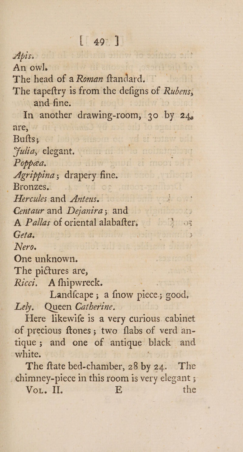 Li 408] Apise | An owl. The head of a Riiith ftandard. The tapeftry is from the defigns of Rubens, and fine. In another dgvdne-robmng! 30 by 24g : are, Bufts; Fuliay elegant.» Poppea. Agrippina ; drapery fine. Bromzest Hercules and Anteus. Centaur and Dejanira; and . A Pallas of oriental alabafter. S eteees: Geta. | pottrer &gt; Nero. as One unknown. The pictures are, Ricci, A fhipwreck. te ~ Landfcape; a fnow plete good, Lely, Queen Catherine. Here likewife is a very curious. cabinet of precious ftones; two flabs of verd an- _tique; and one of antique ep and white. The ftate bed-chamber, 28 by 24. The _chimney-piece in this room is very elegant ; Vou. I. E the