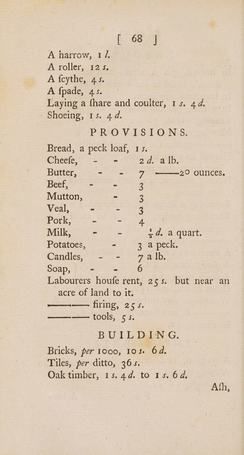 Eee A harrow, 12. A roller, 125. A {cythe, 45. A fpade, 45. Laying a fhare and ee ite 48, Shoeing, 15. 4. PROVISIONS. Bread, a peck loaf, 1s. Chesle, &lt;&lt;) = 1 ea aD, Butter, - = Beef, - - Mutton, = Veal, “ - Pork, - ~ ; Milk, - = +4, a quart. Potatoes, - 3 a peck. Candles, - - 7alb. Soap, fie 8 Labourers houfe rent, 255. but near an acre of land to it. —— firing, 25s. ———— tools, 5s. BUILDING. Bricks, per 1000, 108 64. Tiles, per ditto, 365. Oak timber, 15.44. to 15. 64, 2° ounces. BWW WwW YQ Ath,