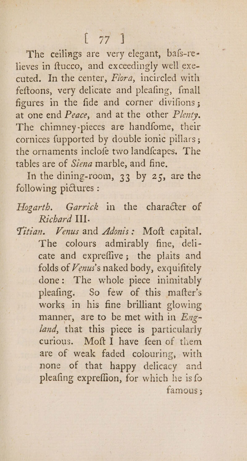 Biiae The ceilings are very elegant, bafs-re- lieves in ftucco, and exceedingly well exe- cuted. In the center, Flora, incircled with feftoons, very delicate and pleafing, {mall figures in the fide and corner divifions ; at one end Peace, and at the other Plenty, The chimney-pieces are handfome, their cornices {upported by double ionic pillars ; the ornaments inclofe two landfcapes. The tables are of Szena marble, and fine. In the dining-room, 33 by 25, are the following pictures : Hogarth. Garrick in the character of Richard Ill. Titian. Venus and Adonis: Moft capital. The colours admirably fine, deli- cate and expreflive; the plaits and folds of Venus’s naked body, exquifitely done: The whole piece inimitably pleafing. So few of this mafter’s works in his fine brilliant glowing manner, are to be met with in Exg- land, that this piece is particularly curious. Moft I have feen of them are of weak faded colouring, with none of that happy delicacy and pleafing expreflion, for which he is fo famous;