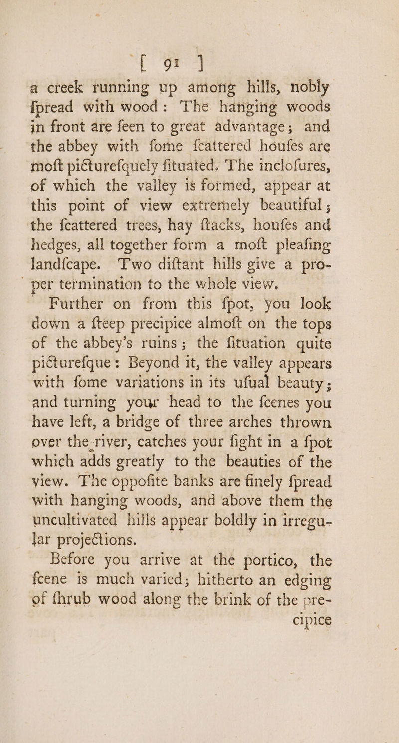 Witte. a creek running up among hills, nobly [pread with wood: The hanging woods in front are feen to great advantage; and the abbey with fome fcattered houfes are moft picturefquely fituated. The inclofures, of which the valley is formed, appear at this point of view extremely beautiful , the fcattered trees, hay ftacks, houfes and hedges, all together form a moft pleafing land{fcape. Two diftant hills give a pro- _ per termination to the whole view. Further on from this fpot, you look down a fteep precipice almoft on the tops of the abbey’s ruins; the fituation quite picturefque: Beyond it, the valley appears with fome variations in its ufual beauty; and turning your head to the fcenes you have left, a bridge of three arches thrown over the_river, catches your fight in a {pot which adds greatly to the beauties of the view. The oppofite banks are finely fpread with hanging woods, and above them the uncultivated hills appear boldly in irregu- Jar projections. “ Before you arrive at the portico, the fcene is much varied; hitherto an edging of fhrub wood along the brink of the pre- cipice