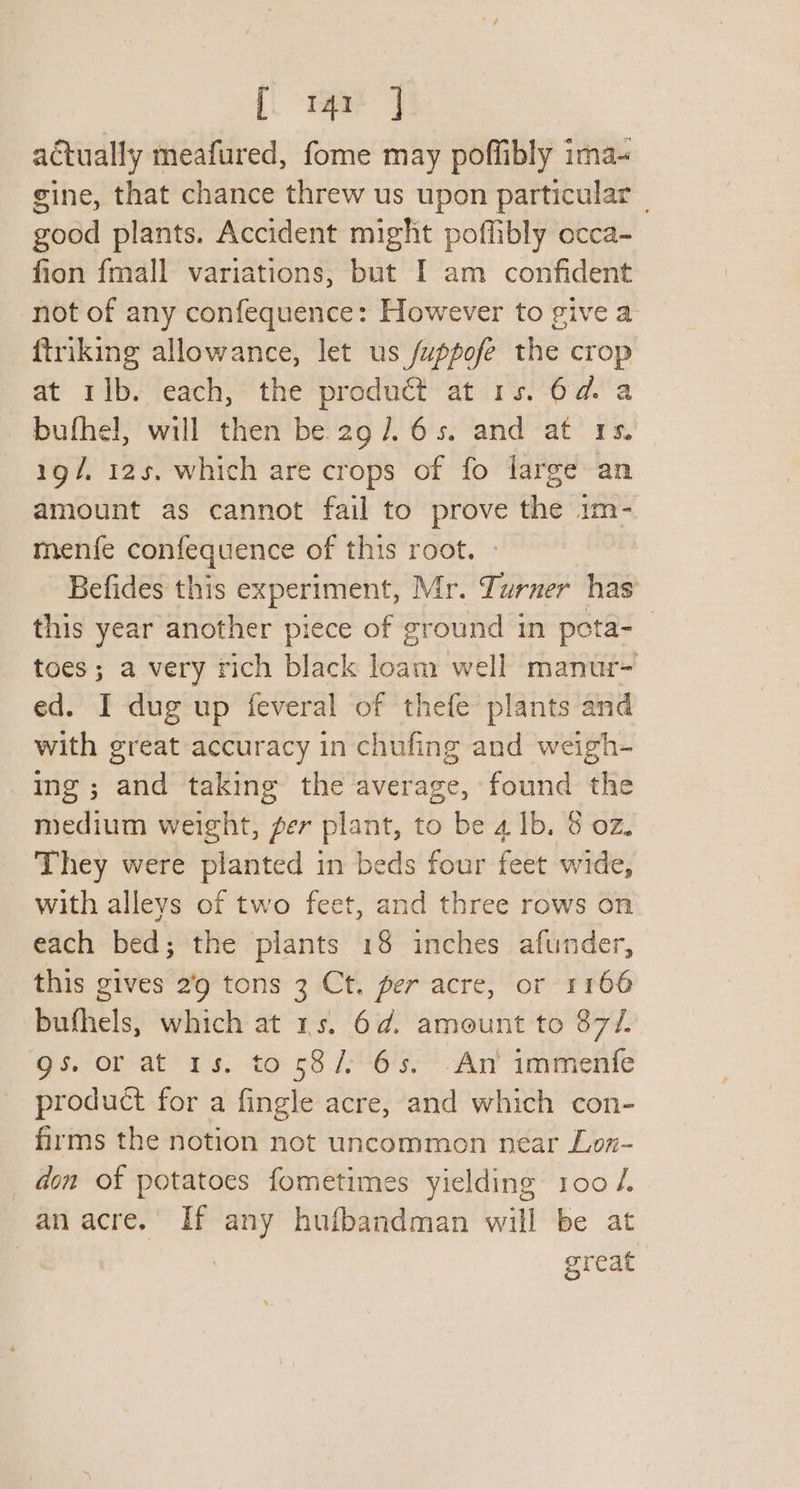 [i tet] actually meafured, fome may poffibly ima- gine, that chance threw us upon particular _ good plants. Accident might poffibly ecca-~ fion fmall variations; but I am confident not of any confequence: However to give a ftriking allowance, let us /uppofe the crop at rib. each, the product at 1s. 6d. a bufhel, will then be 29/65. and at 1s. 19/, 125, which are crops of fo large an amount as cannot fail to prove the 1m- menfe confequence of this root. Befides this experiment, Mr. Turner has this year another piece of ground in peta- toes; a very rich black loam well manur- ed. I dug up feveral of thefe plants and with great accuracy in chufing and weigh- ing; and taking the average, found the medium weight, per plant, to be 4 Ib. 8 02. They were planted in beds four feet wide, with alleys of two feet, and three rows on each bed; the plants 18 inches afunder, this gives 2’9 tons 3 Ct. per acre, or 1166 bufhels, which at 15. 6d. amount to 87/. gs. or at 1s. to 58/:'65. An’ immenfe product for a fingle acre, and which con- firms the notion not uncommon near Lon- don of potatoes fometimes yielding 100 /. an acre. If sic huibandman will be at | great