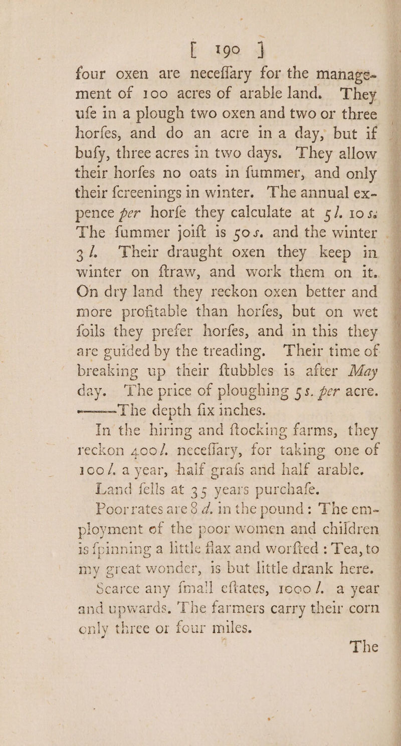 ; te 4 four oxen are neceflary for the manage- ment of 100 acres of arable land. They ufe in a plough two oxen and two or three horfes, and do an acre ina day, but if bufy, three acres in two days. They allow their horfes no oats in fummer, and only their {creenings in winter. The annual ex- pence ger horfe they calculate at 5/. 10s. The fummer jouft is 50s. and the winter 3/4 Their draught oxen they keep in winter on firaw, and work them on it. On dry land they reckon oxen better and more profitable than horfes, but on wet fouls they prefer horfes, and in this they are guided by the treading. ‘Their time of breaking up their ftubbles is after May day. The price of ploughing 5s. ger acre. -———The depth fix inches. In the hiring and ftocking farms, they reckon 400/. neceflary, for taking one of 100/, a year, half grafs and half arabie. Land fells at 35 years purchafe. Poor rates are 3 d, in the pound: The em- ployment of the poor women and children is fpinning a little fax and worfted : Tea, to my great wonder, is but little drank here. Scarce any {mail eftates, rooco/. a year and upwards, ‘The farmers carry their corn only three or four miles. Tne slain Sa oat oe Ie ee ee lee eS EN er ee Se ee Te ee eee ae ee, ee JES Te ae a Ce OT er i . ee J es, oe et 2S a ae be oe ag