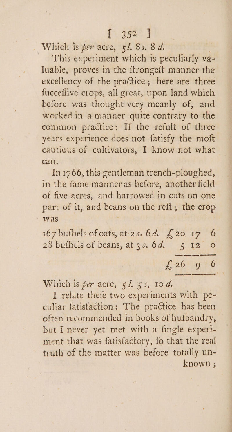 Tees J Which is per acre, §/. 85. 8 d. This ex periment which is peculiarly va- luable, proves in the ftrongeft manner the excellency of the practice; here are three fucceflive crops, all great, upon land which before was thought very meanly of, and worked in a manner quite contrary to the common practice: If the refult of three years experience does not fatisfy the moft cautious of cultivators, I know not what can. In 1766, this gentleman trench-ploughed, in the fame manner as before, another field of five acres, and harrowed in oats on one part of it, and eee on the reft; the crop was 167 bufhels of oats, at2s. 6d. £20 17 6 28 bufhels of beans, at3s.6d. 5 12 0 F269 7® Which 1s.per acre, 57. $s. 10.2. I relate thefe two experiments with pe- culiar fatisfaétion: The practice has been often recommended 1n books of hufbandry, but I never yet met with a fingle experi- ment that was fatisfactory, fo that the real truth of the matter was before totally un- known ;