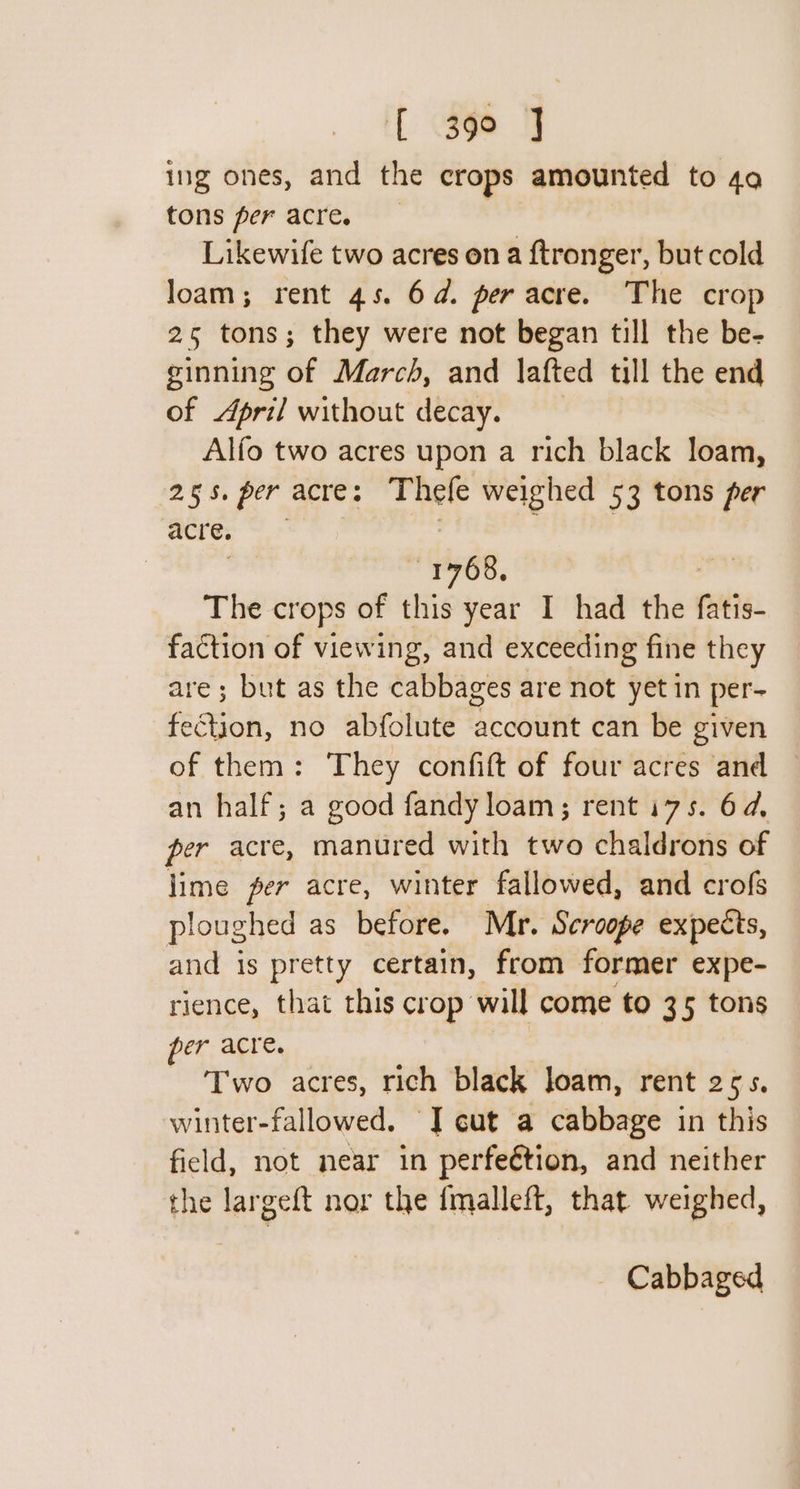 { 39° J ing ones, and the crops amounted to 4a tons per acre. Likewife two acres on a ftronger, but cold loam; rent 45. 6d. per acre. The crop 25 tons; they were not began till the be- ginning of March, and lafted till the end of April without decay. Alfo two acres upon a rich black loam, 255. per acre: Thefe weighed 53 tons per acre. 1768, The crops of this year I had the Pie. faction of viewing, and exceeding fine they are; but as the cabbages are not yet in per- fe&amp;tion, no abfolute account can be given of them: They confift of four acres and an half; a good fandy loam; rent i75s. 64, per acre, manured with two chaldrons of lime per acre, winter fallowed, and crofs ploughed as before. Mr. Scroope expects, and is pretty certain, from former expe- rience, that this crop will come to 35 tons per acre. Two acres, rich black loam, rent 255. winter-fallowed. J gut a cabbage in this field, not near in perfeétion, and neither the largeft nor the fmalleft, that weighed, Cabbaged