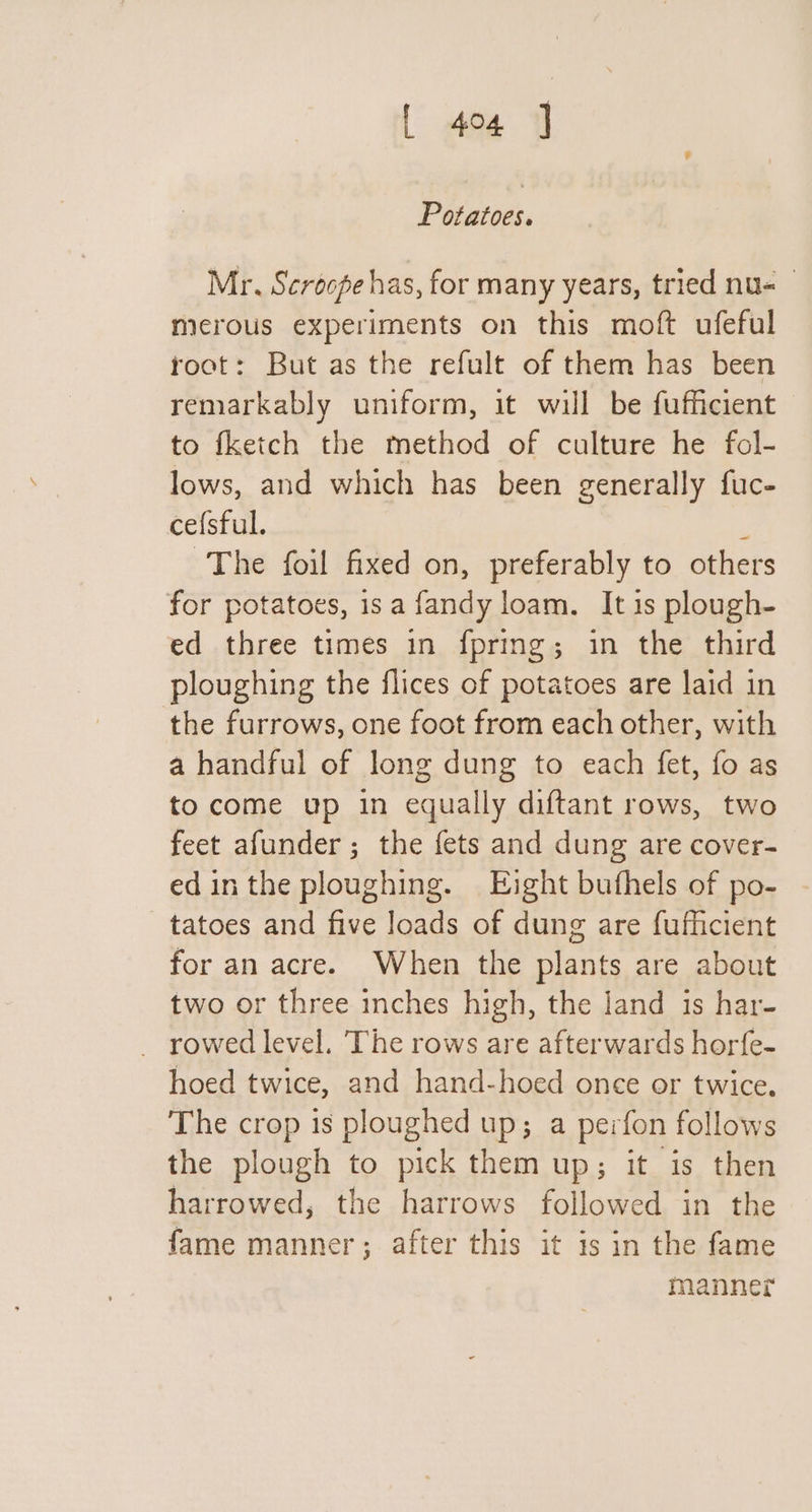 Potatoes. Mr. Scroope has, for many years, tried nu- merous experiments on this moft ufeful root: But as the refult of them has been remarkably uniform, it will be fufficient to fketch the method of culture he fol- lows, and which has been generally fuc- ce{sful. The foil fixed on, preferably to others for potatoes, is a fandy loam, It is plough- ed three times in fpring; in the third ploughing the flices of potatoes are laid in the furrows, one foot from each other, with a handful of long dung to each fet, fo as to come up in equally diftant rows, two feet afunder ; the fets and dung are cover- edinthe ploughing. Eight buthels of po- tatoes and five loads of dung are fufficient for an acre. When the plants are about two or three inches high, the land is har- _ rowed level. The rows are afterwards horfe- hoed twice, and hand-hoed once or twice. The crop is ploughed up; a perfon follows the plough to pick them up; it is then harrowed, the harrows followed in the fame manner; after this it is in the fame manner