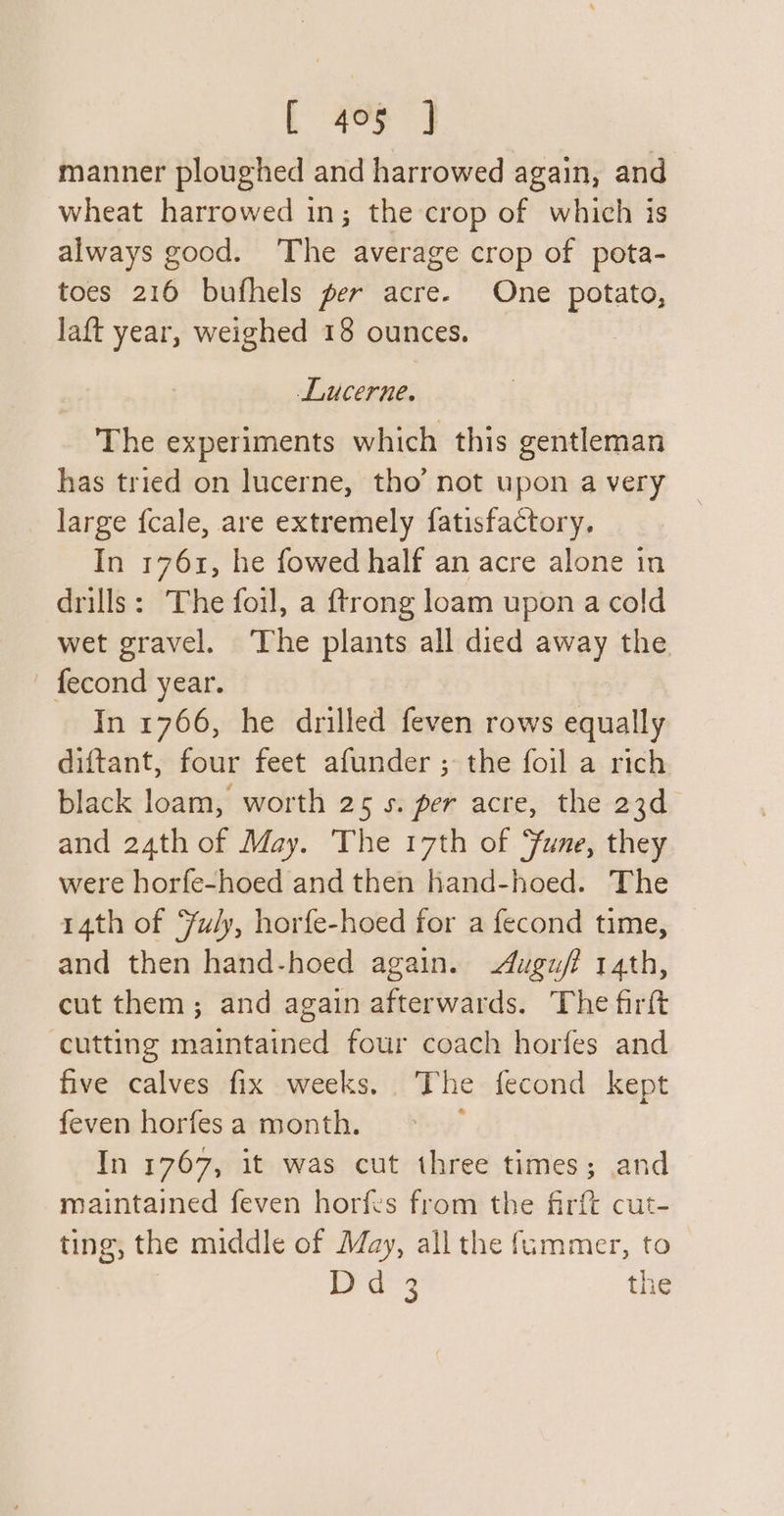 manner ploughed and harrowed again, and wheat harrowed in; the crop of which is always good. The average crop of pota- toes 216 bufhels per acre. One potato, laft year, weighed 18 ounces. Lucerne. The experiments which this gentleman has tried on lucerne, tho’ not upon a very large {cale, are extremely fatisfactory. In 1761, he fowed half an acre alone in drills: The foil, a {trong loam upon a cold wet gravel. The plants all died away the — fecond year. In 1766, he drilled feven rows equally diftant, four feet afunder ; the foil a rich black loam, worth 25 s. per acre, the 23d and 24th of May. The 17th of Fune, they were horfe-hoed and then hand-hoed. The 14th of Yuly, horfe-hoed for a fecond time, and then hand-hoed again. ugu/f 14th, cut them; and again afterwards. The firft cutting maintained four coach horfes and five calves fix weeks. The fecond kept feven horfes a month. j In 1767, it was cut three times; and maintained feven horfes from the firft cut- ting, the middle of May, all the fummer, to | i age the