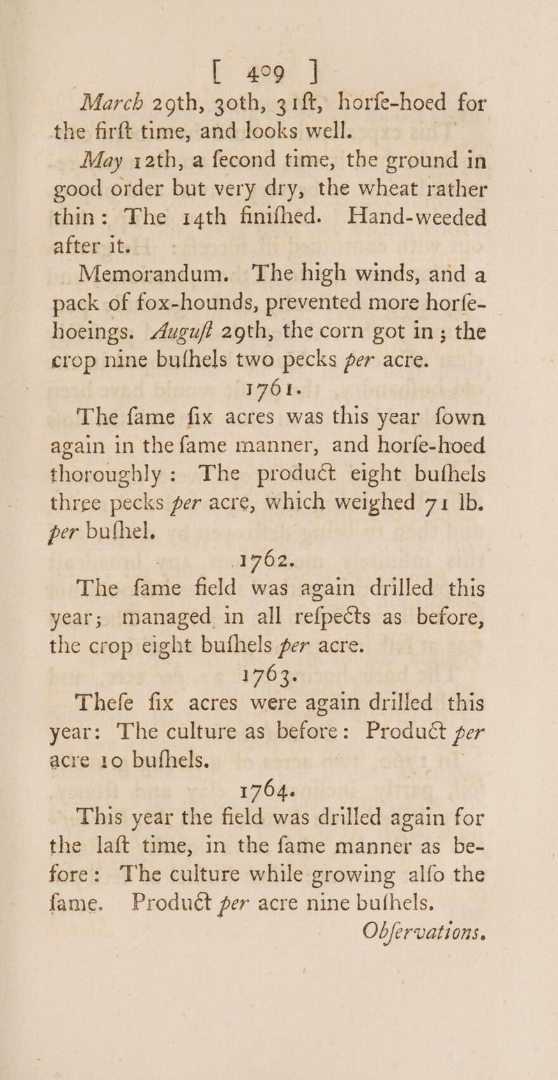 [ 499 ] March 2gth, goth, 3 rft, horfe-hoed for the firft time, and looks well. May 12th, a fecond time, the ground in good order but very dry, the wheat rather thin: The 14th finifhed. Hand-weeded after it. Memorandum. The high winds, and a pack of fox-hounds, prevented more horfe- | hoeings. Augufi 2gth, the corn got in; the crop nine bufhels two pecks fer acre. 1761. The fame fix acres was this year fown again in the fame manner, and horfe-hoed thoroughly: The produét eight buthels three pecks per acre, which weighed 71 Ib. per bufhel. | aie Oe. The fame field was again drilled this year; managed in all refpects as before, the crop eight buthels per acre. P70 Se Thefe fix acres were again drilled this year: The culture as before: Product per acre 10 bufhels. | 1764. ‘This year the field was drilled again for the laft time, in the fame manner as be- fore: The culture while growing alfo the fame. Product per acre nine bufhels. Obfervations.