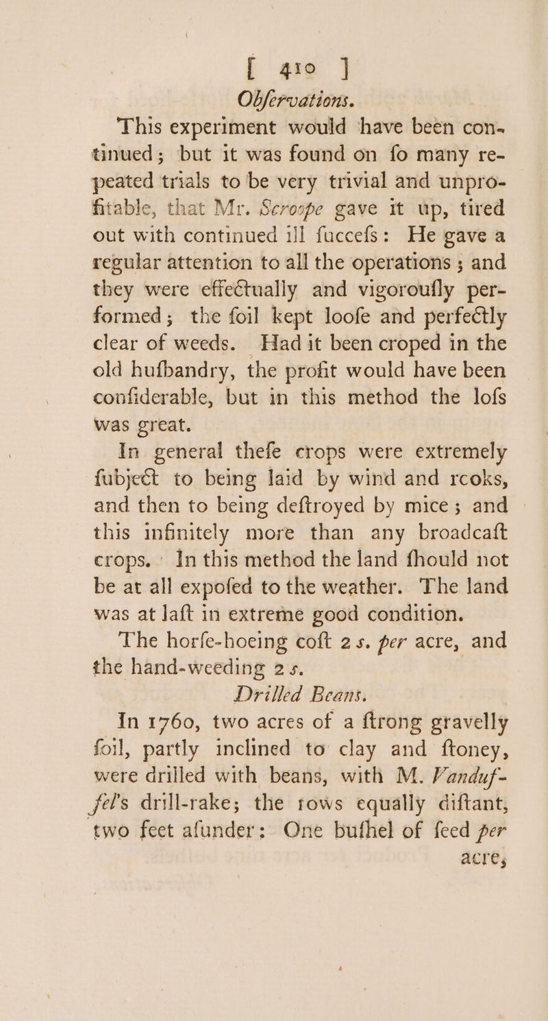 L gro | Ob/fervations. This experiment would have been con- tinued; but it was found on fo many re- peated trials to be very trivial and unpro- fitable, that Mr. Scrospe gave it up, tired out with continued Jl fuccefs: He gave a regular attention to all the operations ; and they were effectually and vigoroufly per- formed; the foil kept loofe and perfectly clear of weeds. Had it been croped in the old hufbandry, the profit would have been confiderable, but in this method the lofs was great. In general thefe crops were extremely fubject to being laid by wind and rcoks, and then to being deftroyed by mice; and this infinitely more than any broadcaft crops. In this method the land fhould not be at all expofed to the weather. The land was at Ja{t in extreme good condition. The horfe-hoeing coft 2s. per acre, and the hand-weeding 2s. Drilled Beans. In 1760, two acres of a ftrong gravelly foil, partly inclined to clay and ftoney, were drilled with beans, with M. Vanduf- fels drill-rake; the rows equally diftant, two feet afunder: One buthel of feed per ACTCs