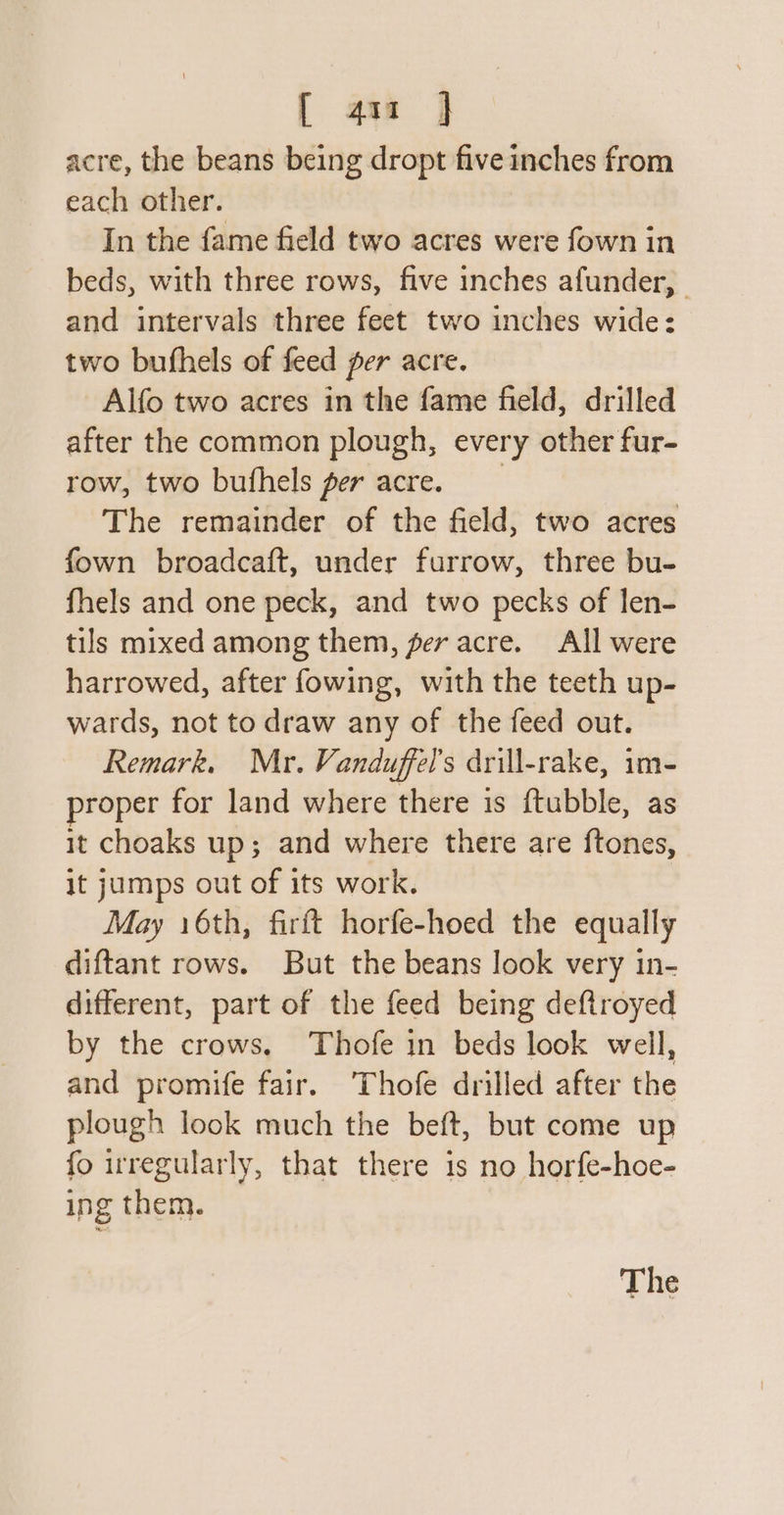 [ au ] acre, the beans being dropt five inches from each other. In the fame field two acres were fown in beds, with three rows, five inches afunder, | and intervals three feet two inches wide: two bufhels of feed per acre. Alfo two acres in the fame field, drilled after the common plough, every other fur- row, two bufhels per acre. The remainder of the field, two acres fown broadcaft, under furrow, three bu- fhels and one peck, and two pecks of len- tils mixed among them, fer acre. All were harrowed, after fowing, with the teeth up- wards, not to draw any of the feed out. Remark. Mr. Vanduffel’s drill-rake, im- proper for land where there is ftubble, as it choaks up; and where there are ftones, it jumps out of its work. May 16th, firft horfe-hoed the equally diftant rows. But the beans look very in- different, part of the feed being deftroyed by the crows, Thofe in beds look well, and promife fair. ‘Thofe drilled after the plough look much the beft, but come up fo irregularly, that there is no horfe-hoe- ing them. The