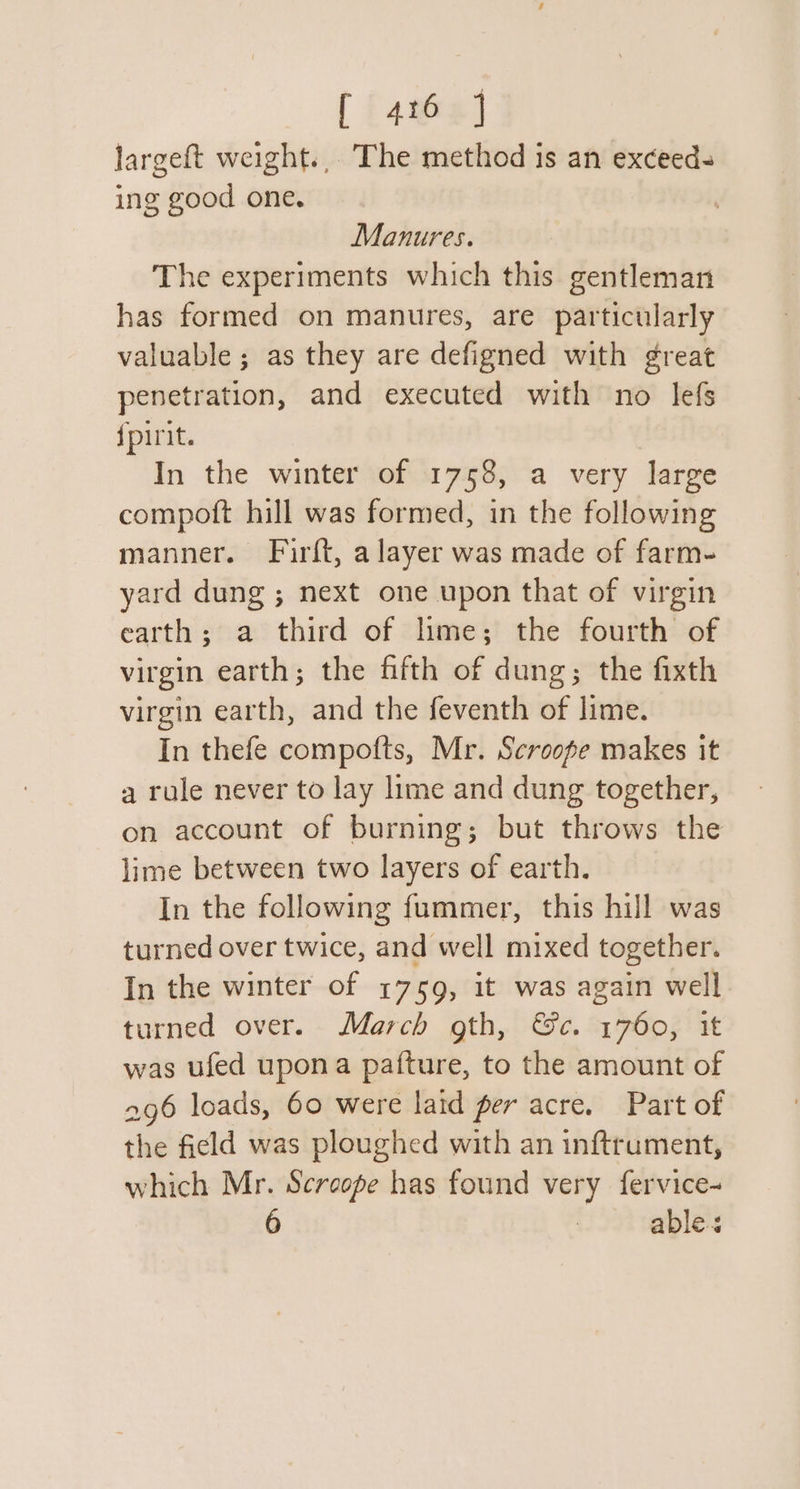 largeft weight... The method is an exceeds ing good one. Manures. The experiments which this gentleman has formed on manures, are particularly valuable ; as they are defigned with great penetration, and executed with no lefs {pirit. In the winter of 1758, a very large compoft hill was formed, in the following manner. Firft, a layer was made of farm- yard dung ; next one upon that of virgin earth; a third of lime; the fourth of virgin earth; the fifth of dung; the fixth virgin earth, and the feventh of lime. In thefe compofts, Mr. Scroope makes it a rule never to lay lime and dung together, on account of burning; but throws the lime between two layers of earth. In the following fummer, this hill was turned over twice, and well mixed together. In the winter of 1759, it was again well turned over. March gth, &amp;c. 1760, it was ufed upona pafture, to the amount of 296 loads, 60 were laid per acre. Part of the field was ploughed with an inftrument, which Mr. Screope has found very fervice- able